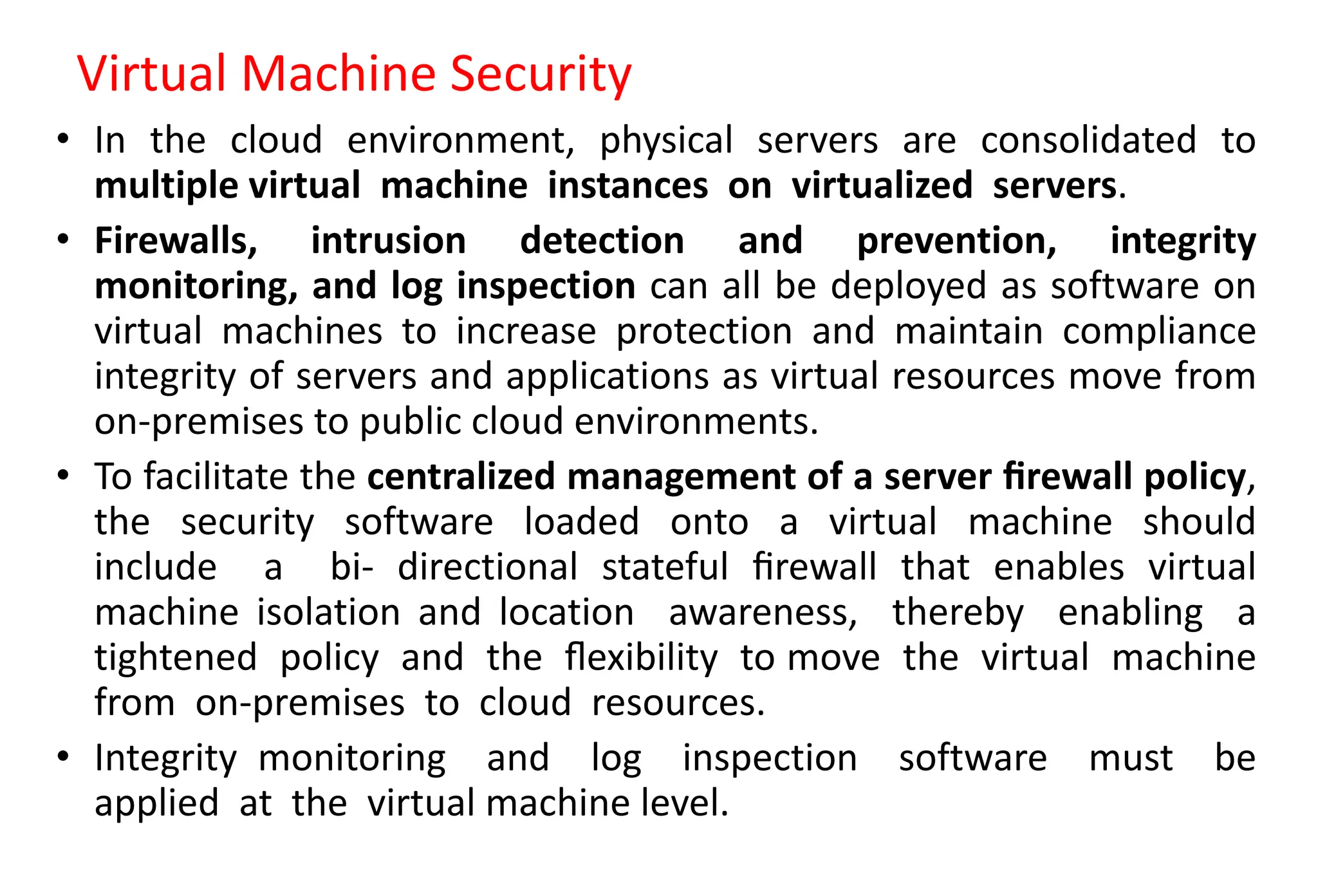 Virtual Machine Security
• In the cloud environment, physical servers are consolidated to
multiple virtual machine instances on virtualized servers.
• Firewalls, intrusion detection and prevention, integrity
monitoring, and log inspection can all be deployed as software on
virtual machines to increase protection and maintain compliance
integrity of servers and applications as virtual resources move from
on-premises to public cloud environments.
• To facilitate the centralized management of a server ﬁrewall policy,
the security software loaded onto a virtual machine should
include a bi- directional stateful ﬁrewall that enables virtual
machine isolation and location awareness, thereby enabling a
tightened policy and the ﬂexibility to move the virtual machine
from on-premises to cloud resources.
• Integrity monitoring and log inspection software must be
applied at the virtual machine level.
 