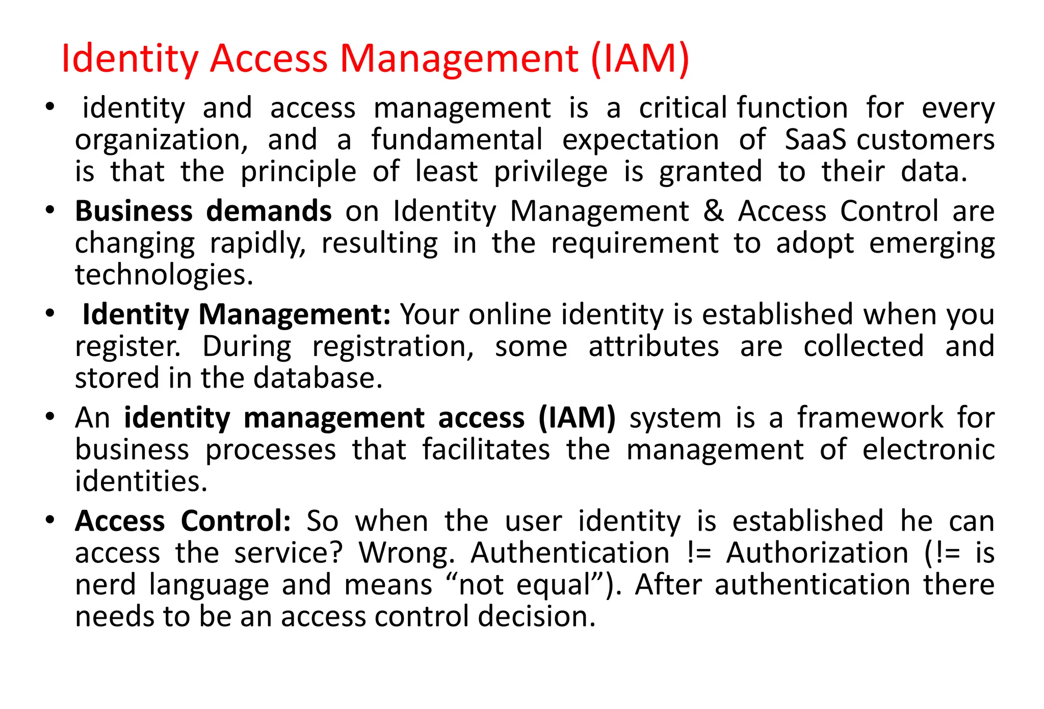 Identity Access Management (IAM)
• identity and access management is a critical function for every
organization, and a fundamental expectation of SaaS customers
is that the principle of least privilege is granted to their data.
• Business demands on Identity Management & Access Control are
changing rapidly, resulting in the requirement to adopt emerging
technologies.
• Identity Management: Your online identity is established when you
register. During registration, some attributes are collected and
stored in the database.
• An identity management access (IAM) system is a framework for
business processes that facilitates the management of electronic
identities.
• Access Control: So when the user identity is established he can
access the service? Wrong. Authentication != Authorization (!= is
nerd language and means “not equal”). After authentication there
needs to be an access control decision.
 