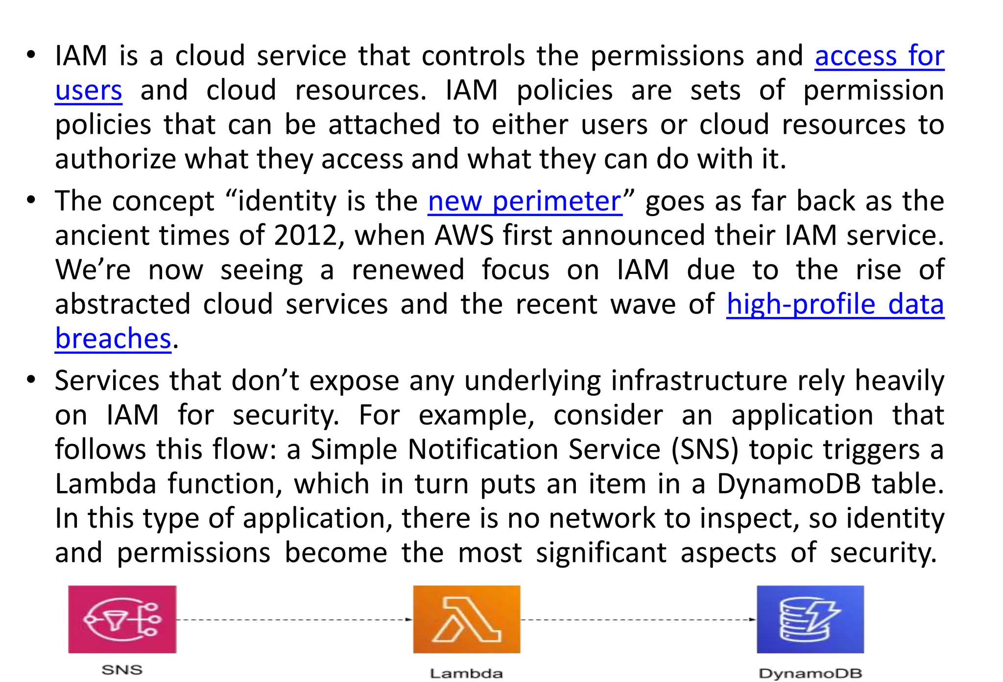 • IAM is a cloud service that controls the permissions and access for
users and cloud resources. IAM policies are sets of permission
policies that can be attached to either users or cloud resources to
authorize what they access and what they can do with it.
• The concept “identity is the new perimeter” goes as far back as the
ancient times of 2012, when AWS first announced their IAM service.
We’re now seeing a renewed focus on IAM due to the rise of
abstracted cloud services and the recent wave of high-profile data
breaches.
• Services that don’t expose any underlying infrastructure rely heavily
on IAM for security. For example, consider an application that
follows this flow: a Simple Notification Service (SNS) topic triggers a
Lambda function, which in turn puts an item in a DynamoDB table.
In this type of application, there is no network to inspect, so identity
and permissions become the most significant aspects of security.
 