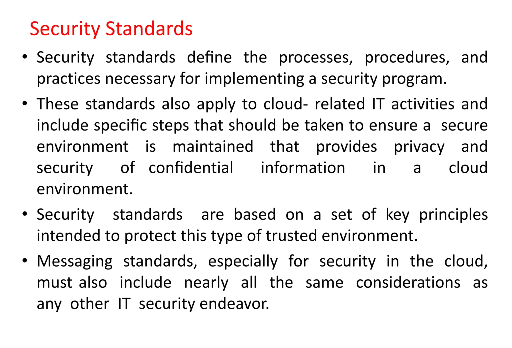 Security Standards
• Security standards deﬁne the processes, procedures, and
practices necessary for implementing a security program.
• These standards also apply to cloud- related IT activities and
include speciﬁc steps that should be taken to ensure a secure
environment is maintained that provides privacy and
security of conﬁdential information in a cloud
environment.
• Security standards are based on a set of key principles
intended to protect this type of trusted environment.
• Messaging standards, especially for security in the cloud,
must also include nearly all the same considerations as
any other IT security endeavor.
 
