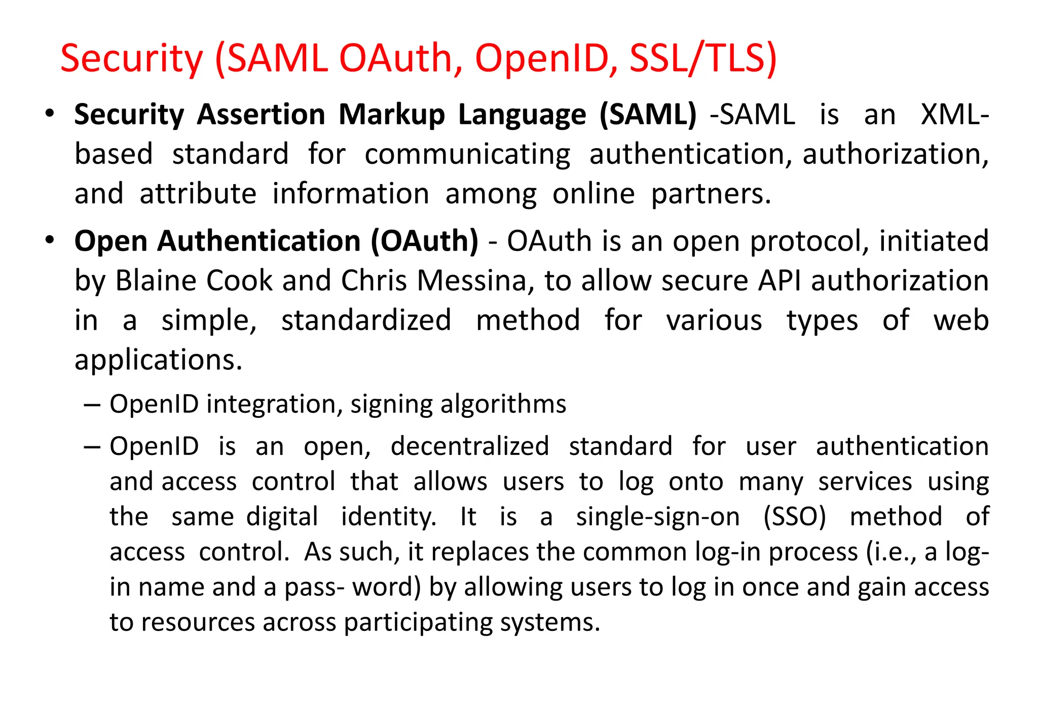 Security (SAML OAuth, OpenID, SSL/TLS)
• Security Assertion Markup Language (SAML) -SAML is an XML-
based standard for communicating authentication, authorization,
and attribute information among online partners.
• Open Authentication (OAuth) - OAuth is an open protocol, initiated
by Blaine Cook and Chris Messina, to allow secure API authorization
in a simple, standardized method for various types of web
applications.
– OpenID integration, signing algorithms
– OpenID is an open, decentralized standard for user authentication
and access control that allows users to log onto many services using
the same digital identity. It is a single-sign-on (SSO) method of
access control. As such, it replaces the common log-in process (i.e., a log-
in name and a pass- word) by allowing users to log in once and gain access
to resources across participating systems.
 