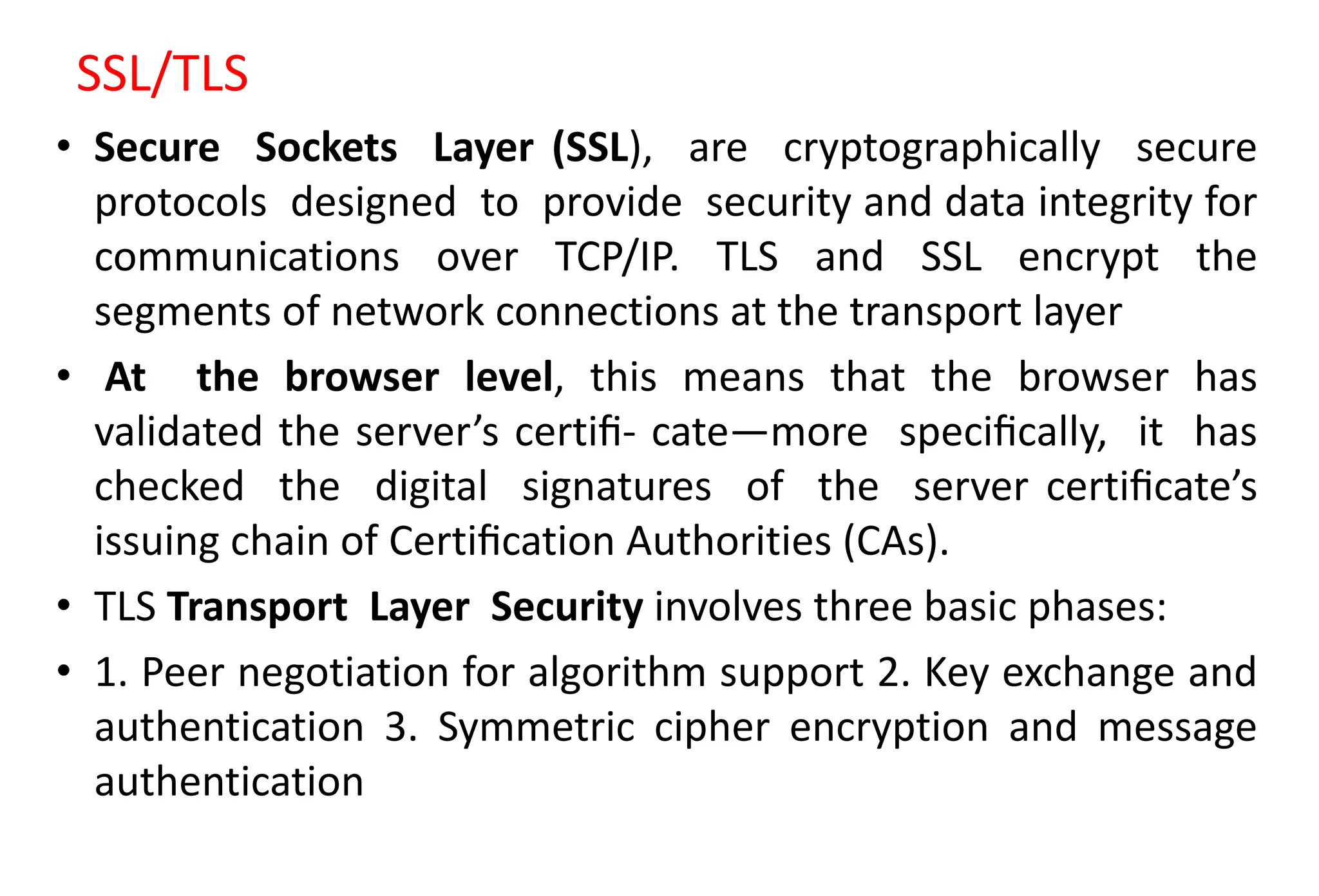 SSL/TLS
• Secure Sockets Layer (SSL), are cryptographically secure
protocols designed to provide security and data integrity for
communications over TCP/IP. TLS and SSL encrypt the
segments of network connections at the transport layer
• At the browser level, this means that the browser has
validated the server’s certiﬁ- cate—more speciﬁcally, it has
checked the digital signatures of the server certiﬁcate’s
issuing chain of Certiﬁcation Authorities (CAs).
• TLS Transport Layer Security involves three basic phases:
• 1. Peer negotiation for algorithm support 2. Key exchange and
authentication 3. Symmetric cipher encryption and message
authentication
 