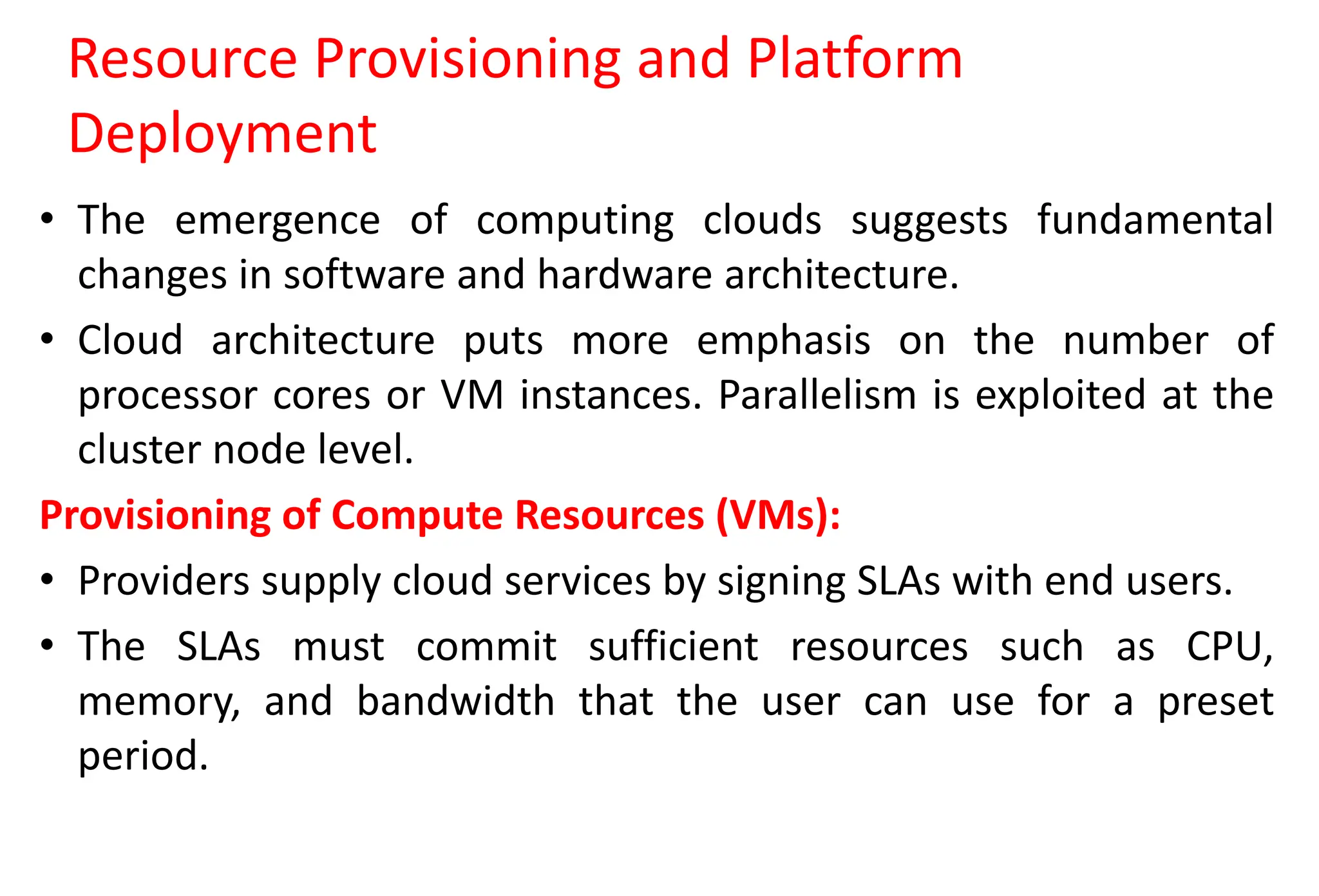 Resource Provisioning and Platform
Deployment
• The emergence of computing clouds suggests fundamental
changes in software and hardware architecture.
• Cloud architecture puts more emphasis on the number of
processor cores or VM instances. Parallelism is exploited at the
cluster node level.
Provisioning of Compute Resources (VMs):
• Providers supply cloud services by signing SLAs with end users.
• The SLAs must commit sufficient resources such as CPU,
memory, and bandwidth that the user can use for a preset
period.
 
