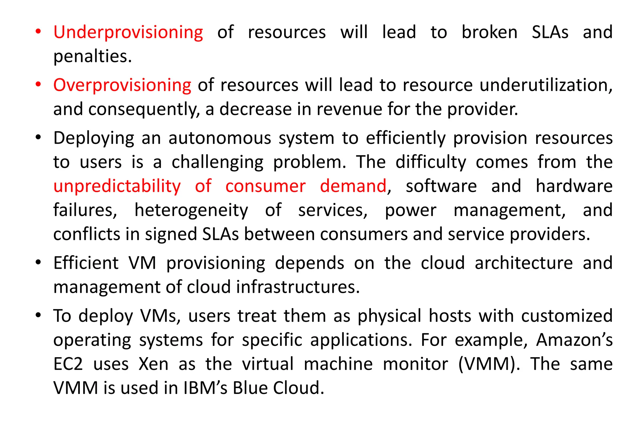 • Underprovisioning of resources will lead to broken SLAs and
penalties.
• Overprovisioning of resources will lead to resource underutilization,
and consequently, a decrease in revenue for the provider.
• Deploying an autonomous system to efficiently provision resources
to users is a challenging problem. The difficulty comes from the
unpredictability of consumer demand, software and hardware
failures, heterogeneity of services, power management, and
conflicts in signed SLAs between consumers and service providers.
• Efficient VM provisioning depends on the cloud architecture and
management of cloud infrastructures.
• To deploy VMs, users treat them as physical hosts with customized
operating systems for specific applications. For example, Amazon’s
EC2 uses Xen as the virtual machine monitor (VMM). The same
VMM is used in IBM’s Blue Cloud.
 