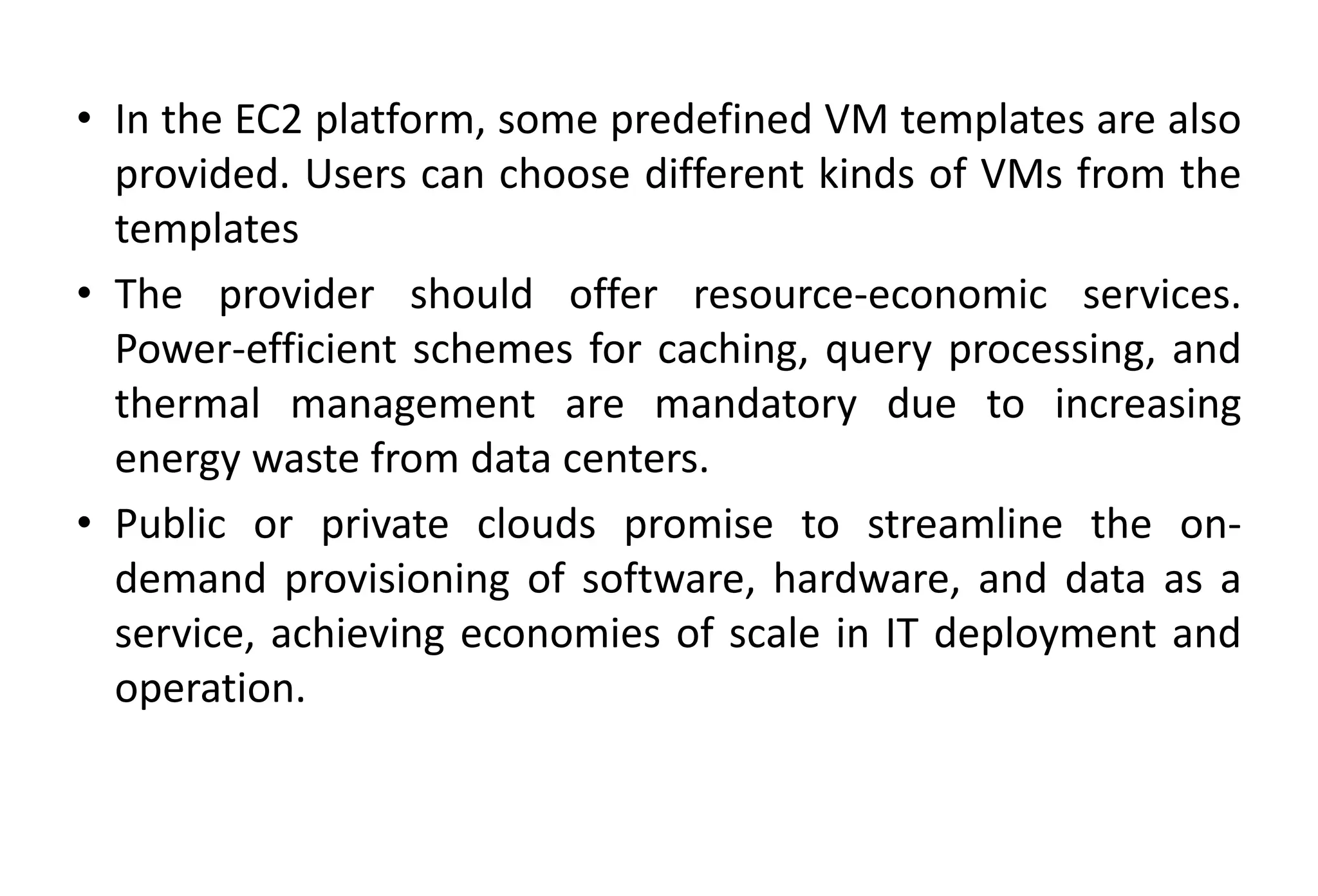 • In the EC2 platform, some predefined VM templates are also
provided. Users can choose different kinds of VMs from the
templates
• The provider should offer resource-economic services.
Power-efficient schemes for caching, query processing, and
thermal management are mandatory due to increasing
energy waste from data centers.
• Public or private clouds promise to streamline the on-
demand provisioning of software, hardware, and data as a
service, achieving economies of scale in IT deployment and
operation.
 
