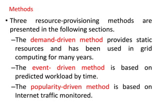 Methods
• Three resource-provisioning methods are
presented in the following sections.
–The demand-driven method provides static
resources and has been used in grid
computing for many years.
–The event- driven method is based on
predicted workload by time.
–The popularity-driven method is based on
Internet traffic monitored.
 