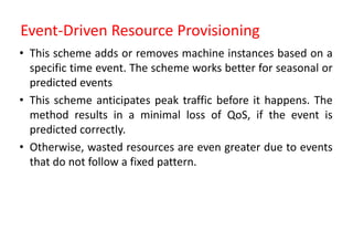 Event-Driven Resource Provisioning
• This scheme adds or removes machine instances based on a
specific time event. The scheme works better for seasonal or
predicted events
• This scheme anticipates peak traffic before it happens. The
method results in a minimal loss of QoS, if the event is
predicted correctly.
• Otherwise, wasted resources are even greater due to events
that do not follow a fixed pattern.
 