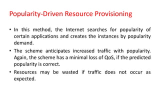 Popularity-Driven Resource Provisioning
• In this method, the Internet searches for popularity of
certain applications and creates the instances by popularity
demand.
• The scheme anticipates increased traffic with popularity.
Again, the scheme has a minimal loss of QoS, if the predicted
popularity is correct.
• Resources may be wasted if traffic does not occur as
expected.
 
