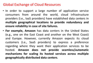 Global Exchange of Cloud Resources
• In order to support a large number of application service
consumers from around the world, cloud infrastructure
providers (i.e., IaaS providers) have established data centers in
multiple geographical locations to provide redundancy and
ensure reliability in case of site failures.
• For example, Amazon has data centers in the United States
(e.g., one on the East Coast and another on the West Coast)
and Europe. However, currently Amazon expects its cloud
customers (i.e., SaaS providers) to express a preference
regarding where they want their application services to be
hosted. Amazon does not provide seamless/automatic
mechanisms for scaling its hosted services across multiple
geographically distributed data centers.
 