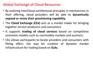 Global Exchange of Cloud Resources
• By realizing InterCloud architectural principles in mechanisms in
their offering, cloud providers will be able to dynamically
expand or resize their provisioning capability.
• The Cloud Exchange (CEx) acts as a market maker for bringing
together service producers and consumers.
• It supports trading of cloud services based on competitive
economic models such as commodity markets and auctions.
• CEx allows participants to locate providers and consumers with
fitting offers. the way for creation of dynamic market
infrastructure for trading based on SLAs.
 