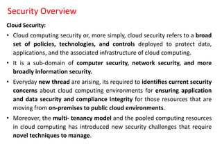 Security Overview
Cloud Security:
• Cloud computing security or, more simply, cloud security refers to a broad
set of policies, technologies, and controls deployed to protect data,
applications, and the associated infrastructure of cloud computing.
• It is a sub-domain of computer security, network security, and more
broadly information security.
• Everyday new thread are arising, its required to identiﬁes current security
concerns about cloud computing environments for ensuring application
and data security and compliance integrity for those resources that are
moving from on-premises to public cloud environments.
• Moreover, the multi- tenancy model and the pooled computing resources
in cloud computing has introduced new security challenges that require
novel techniques to manage.
 