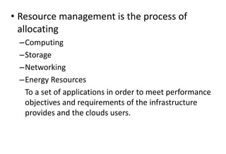 • Resource management is the process of
allocating
–Computing
–Storage
–Networking
–Energy Resources
To a set of applications in order to meet performance
objectives and requirements of the infrastructure
provides and the clouds users.
 