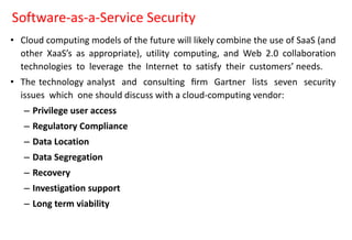 Software-as-a-Service Security
• Cloud computing models of the future will likely combine the use of SaaS (and
other XaaS’s as appropriate), utility computing, and Web 2.0 collaboration
technologies to leverage the Internet to satisfy their customers’ needs.
• The technology analyst and consulting ﬁrm Gartner lists seven security
issues which one should discuss with a cloud-computing vendor:
– Privilege user access
– Regulatory Compliance
– Data Location
– Data Segregation
– Recovery
– Investigation support
– Long term viability
 