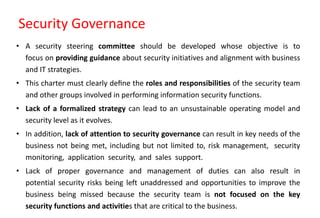 Security Governance
• A security steering committee should be developed whose objective is to
focus on providing guidance about security initiatives and alignment with business
and IT strategies.
• This charter must clearly deﬁne the roles and responsibilities of the security team
and other groups involved in performing information security functions.
• Lack of a formalized strategy can lead to an unsustainable operating model and
security level as it evolves.
• In addition, lack of attention to security governance can result in key needs of the
business not being met, including but not limited to, risk management, security
monitoring, application security, and sales support.
• Lack of proper governance and management of duties can also result in
potential security risks being left unaddressed and opportunities to improve the
business being missed because the security team is not focused on the key
security functions and activities that are critical to the business.
 