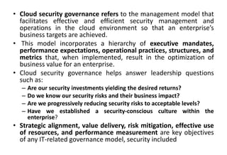 • Cloud security governance refers to the management model that
facilitates effective and efficient security management and
operations in the cloud environment so that an enterprise’s
business targets are achieved.
• This model incorporates a hierarchy of executive mandates,
performance expectations, operational practices, structures, and
metrics that, when implemented, result in the optimization of
business value for an enterprise.
• Cloud security governance helps answer leadership questions
such as:
– Are our security investments yielding the desired returns?
– Do we know our security risks and their business impact?
– Are we progressively reducing security risks to acceptable levels?
– Have we established a security-conscious culture within the
enterprise?
• Strategic alignment, value delivery, risk mitigation, effective use
of resources, and performance measurement are key objectives
of any IT-related governance model, security included
 