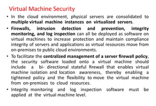 Virtual Machine Security
• In the cloud environment, physical servers are consolidated to
multiple virtual machine instances on virtualized servers.
• Firewalls, intrusion detection and prevention, integrity
monitoring, and log inspection can all be deployed as software on
virtual machines to increase protection and maintain compliance
integrity of servers and applications as virtual resources move from
on-premises to public cloud environments.
• To facilitate the centralized management of a server ﬁrewall policy,
the security software loaded onto a virtual machine should
include a bi- directional stateful ﬁrewall that enables virtual
machine isolation and location awareness, thereby enabling a
tightened policy and the ﬂexibility to move the virtual machine
from on-premises to cloud resources.
• Integrity monitoring and log inspection software must be
applied at the virtual machine level.
 