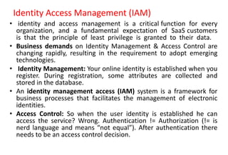 Identity Access Management (IAM)
• identity and access management is a critical function for every
organization, and a fundamental expectation of SaaS customers
is that the principle of least privilege is granted to their data.
• Business demands on Identity Management & Access Control are
changing rapidly, resulting in the requirement to adopt emerging
technologies.
• Identity Management: Your online identity is established when you
register. During registration, some attributes are collected and
stored in the database.
• An identity management access (IAM) system is a framework for
business processes that facilitates the management of electronic
identities.
• Access Control: So when the user identity is established he can
access the service? Wrong. Authentication != Authorization (!= is
nerd language and means “not equal”). After authentication there
needs to be an access control decision.
 
