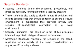 Security Standards
• Security standards deﬁne the processes, procedures, and
practices necessary for implementing a security program.
• These standards also apply to cloud- related IT activities and
include speciﬁc steps that should be taken to ensure a secure
environment is maintained that provides privacy and
security of conﬁdential information in a cloud
environment.
• Security standards are based on a set of key principles
intended to protect this type of trusted environment.
• Messaging standards, especially for security in the cloud,
must also include nearly all the same considerations as
any other IT security endeavor.
 