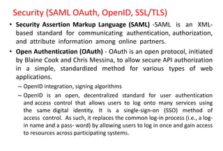 Security (SAML OAuth, OpenID, SSL/TLS)
• Security Assertion Markup Language (SAML) -SAML is an XML-
based standard for communicating authentication, authorization,
and attribute information among online partners.
• Open Authentication (OAuth) - OAuth is an open protocol, initiated
by Blaine Cook and Chris Messina, to allow secure API authorization
in a simple, standardized method for various types of web
applications.
– OpenID integration, signing algorithms
– OpenID is an open, decentralized standard for user authentication
and access control that allows users to log onto many services using
the same digital identity. It is a single-sign-on (SSO) method of
access control. As such, it replaces the common log-in process (i.e., a log-
in name and a pass- word) by allowing users to log in once and gain access
to resources across participating systems.
 