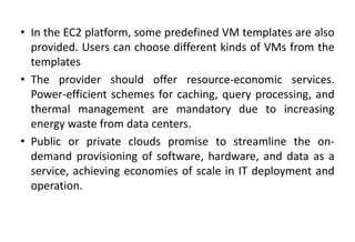 • In the EC2 platform, some predefined VM templates are also
provided. Users can choose different kinds of VMs from the
templates
• The provider should offer resource-economic services.
Power-efficient schemes for caching, query processing, and
thermal management are mandatory due to increasing
energy waste from data centers.
• Public or private clouds promise to streamline the on-
demand provisioning of software, hardware, and data as a
service, achieving economies of scale in IT deployment and
operation.
 