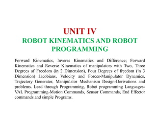 UNIT IV
ROBOT KINEMATICS AND ROBOT
PROGRAMMING
Forward Kinematics, Inverse Kinematics and Difference; Forward
Kinematics and Reverse Kinematics of manipulators with Two, Three
Degrees of Freedom (in 2 Dimension), Four Degrees of freedom (in 3
Dimension) Jacobians, Velocity and Forces-Manipulator Dynamics,
Trajectory Generator, Manipulator Mechanism Design-Derivations and
problems. Lead through Programming, Robot programming Languages-
VAL Programming-Motion Commands, Sensor Commands, End Effector
commands and simple Programs.
 