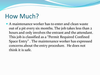 How Much?
 A maintenance worker has to enter and clean waste
out of a pit every six months. The job takes less than 2
hours and only involves the entrant and the attendant.
This job is classified as a “Permit Required Confined
Space Entry” . The maintenance worker has expressed
concerns about the entry procedure. He does not
think it is safe.
 