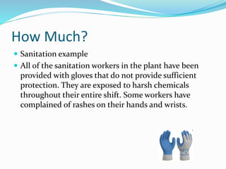 How Much?
 Sanitation example
 All of the sanitation workers in the plant have been
provided with gloves that do not provide sufficient
protection. They are exposed to harsh chemicals
throughout their entire shift. Some workers have
complained of rashes on their hands and wrists.
 