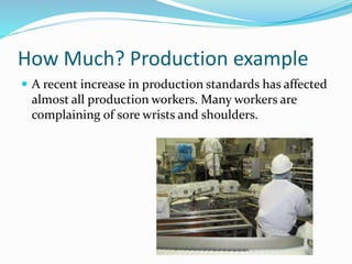 How Much? Production example
 A recent increase in production standards has affected
almost all production workers. Many workers are
complaining of sore wrists and shoulders.
 