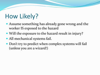 How Likely?
 Assume something has already gone wrong and the
worker IS exposed to the hazard
 Will the exposure to the hazard result in injury?
 All mechanical systems fail.
 Don’t try to predict when complex systems will fail
(unless you are a wizard!)
 