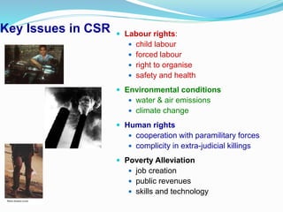 Key Issues in CSR  Labour rights:
 child labour
 forced labour
 right to organise
 safety and health
 Environmental conditions
 water & air emissions
 climate change
 Human rights
 cooperation with paramilitary forces
 complicity in extra-judicial killings
 Poverty Alleviation
 job creation
 public revenues
 skills and technology
 