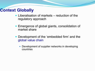Context Globally
 Liberalisation of markets – reduction of the
regulatory approach
 Emergence of global giants, consolidation of
market share
 Development of the ‘embedded firm’ and the
global value chain
 Development of supplier networks in developing
countries
 