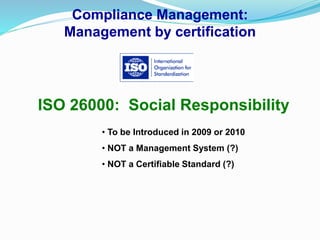 Compliance Management:
Management by certification
ISO 26000: Social Responsibility
• To be Introduced in 2009 or 2010
• NOT a Management System (?)
• NOT a Certifiable Standard (?)
 
