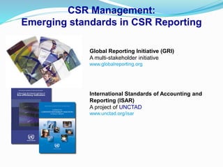 CSR Management:
Emerging standards in CSR Reporting
Global Reporting Initiative (GRI)
A multi-stakeholder initiative
www.globalreporting.org
International Standards of Accounting and
Reporting (ISAR)
A project of UNCTAD
www.unctad.org/isar
 