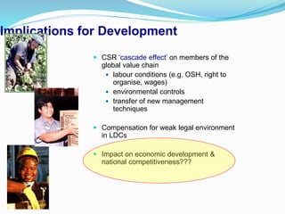 Implications for Development
 CSR ‘cascade effect’ on members of the
global value chain
 labour conditions (e.g. OSH, right to
organise, wages)
 environmental controls
 transfer of new management
techniques
 Compensation for weak legal environment
in LDCs
 Impact on economic development &
national competitiveness???
 