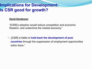 Implications for Development:
is CSR good for growth?
“…[CSR] is liable to hold back the development of poor
countries through the suppression of employment opportunities
within them.”
David Henderson
“[CSR]’s adoption would reduce competition and economic
freedom, and undermine the market economy.”
 