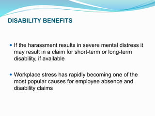 DISABILITY BENEFITS
 If the harassment results in severe mental distress it
may result in a claim for short-term or long-term
disability, if available
 Workplace stress has rapidly becoming one of the
most popular causes for employee absence and
disability claims
 