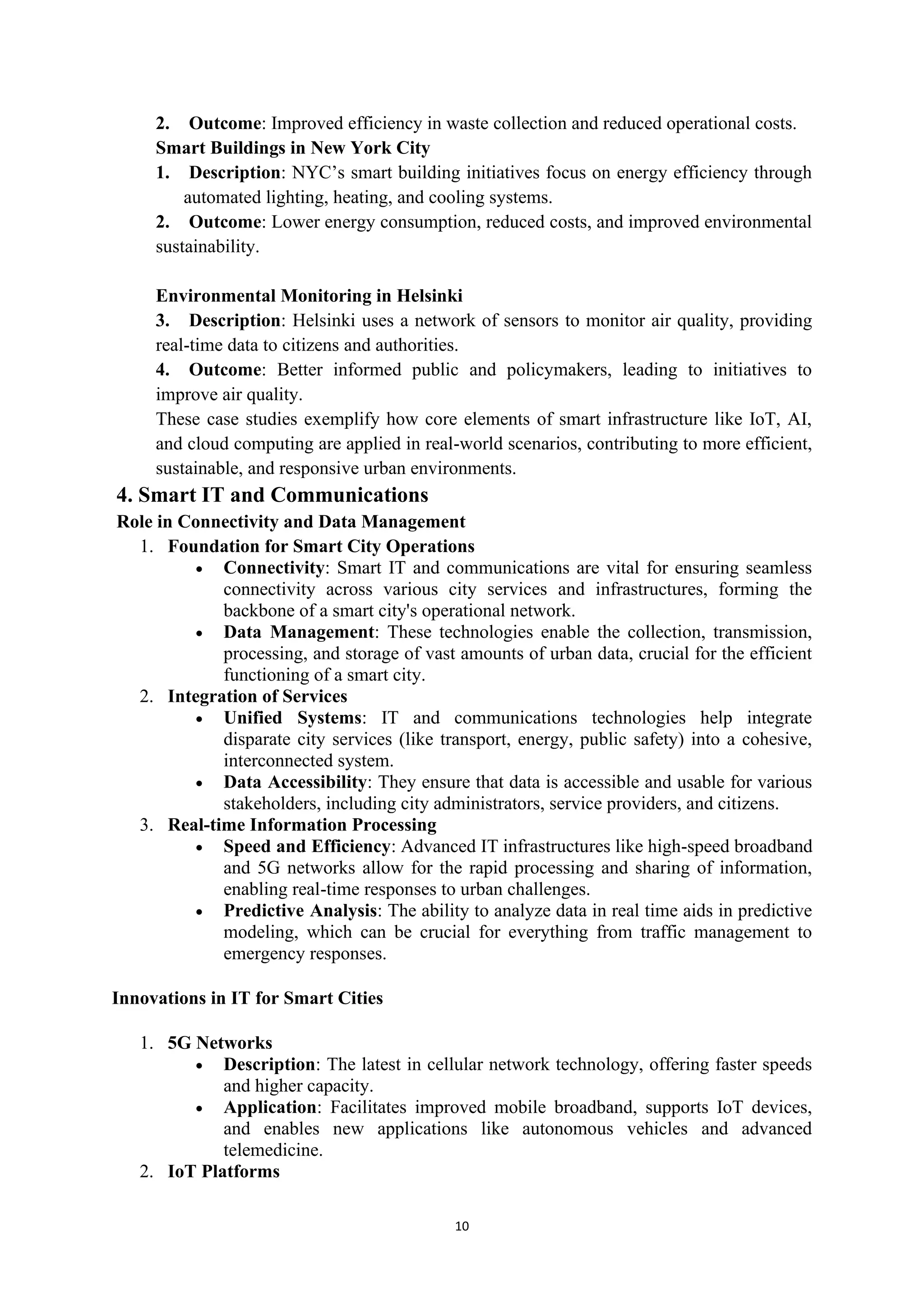10
2. Outcome: Improved efficiency in waste collection and reduced operational costs.
Smart Buildings in New York City
1. Description: NYC’s smart building initiatives focus on energy efficiency through
automated lighting, heating, and cooling systems.
2. Outcome: Lower energy consumption, reduced costs, and improved environmental
sustainability.
Environmental Monitoring in Helsinki
3. Description: Helsinki uses a network of sensors to monitor air quality, providing
real-time data to citizens and authorities.
4. Outcome: Better informed public and policymakers, leading to initiatives to
improve air quality.
These case studies exemplify how core elements of smart infrastructure like IoT, AI,
and cloud computing are applied in real-world scenarios, contributing to more efficient,
sustainable, and responsive urban environments.
4. Smart IT and Communications
Role in Connectivity and Data Management
1. Foundation for Smart City Operations
• Connectivity: Smart IT and communications are vital for ensuring seamless
connectivity across various city services and infrastructures, forming the
backbone of a smart city's operational network.
• Data Management: These technologies enable the collection, transmission,
processing, and storage of vast amounts of urban data, crucial for the efficient
functioning of a smart city.
2. Integration of Services
• Unified Systems: IT and communications technologies help integrate
disparate city services (like transport, energy, public safety) into a cohesive,
interconnected system.
• Data Accessibility: They ensure that data is accessible and usable for various
stakeholders, including city administrators, service providers, and citizens.
3. Real-time Information Processing
• Speed and Efficiency: Advanced IT infrastructures like high-speed broadband
and 5G networks allow for the rapid processing and sharing of information,
enabling real-time responses to urban challenges.
• Predictive Analysis: The ability to analyze data in real time aids in predictive
modeling, which can be crucial for everything from traffic management to
emergency responses.
Innovations in IT for Smart Cities
1. 5G Networks
• Description: The latest in cellular network technology, offering faster speeds
and higher capacity.
• Application: Facilitates improved mobile broadband, supports IoT devices,
and enables new applications like autonomous vehicles and advanced
telemedicine.
2. IoT Platforms
 