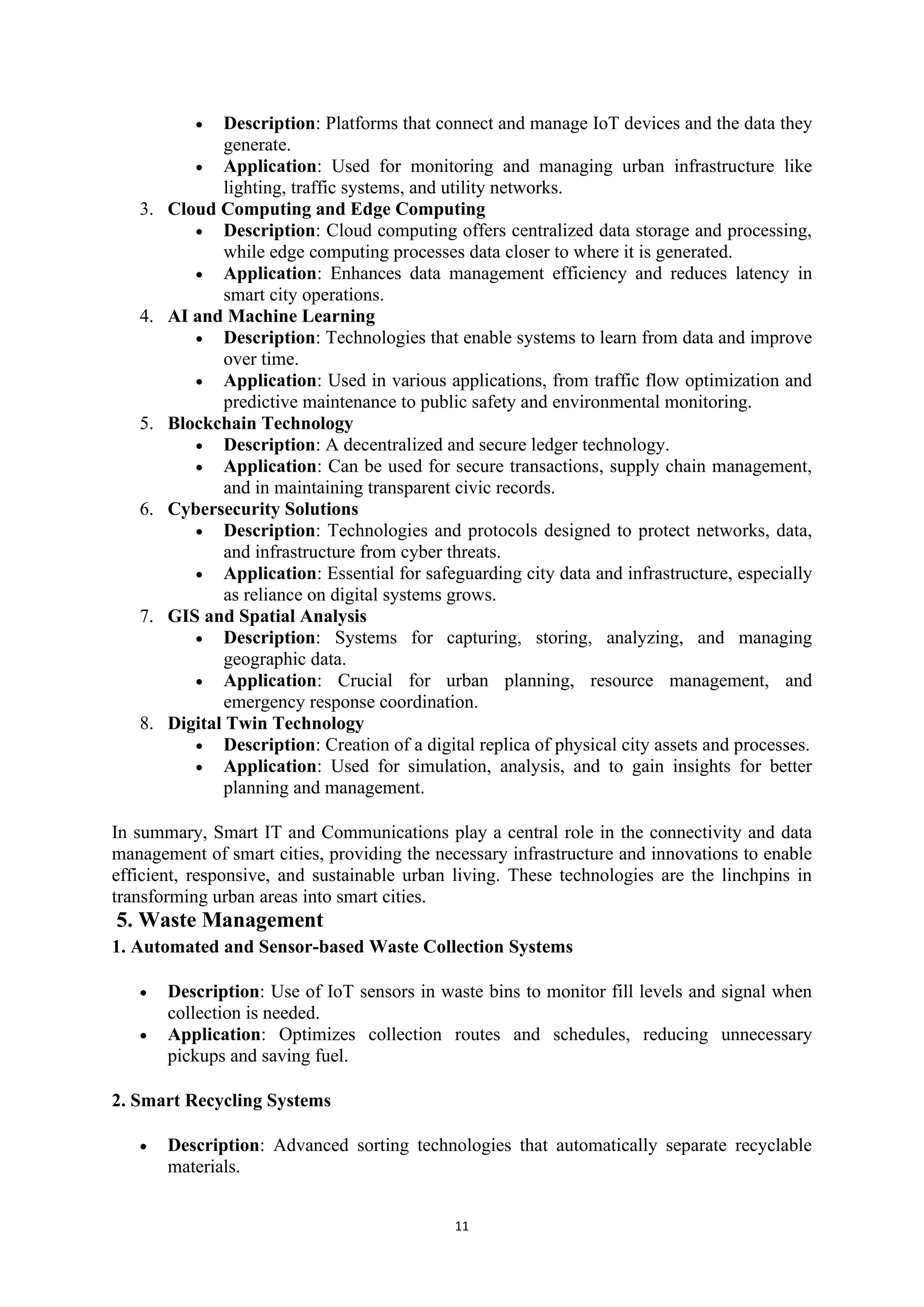 11
• Description: Platforms that connect and manage IoT devices and the data they
generate.
• Application: Used for monitoring and managing urban infrastructure like
lighting, traffic systems, and utility networks.
3. Cloud Computing and Edge Computing
• Description: Cloud computing offers centralized data storage and processing,
while edge computing processes data closer to where it is generated.
• Application: Enhances data management efficiency and reduces latency in
smart city operations.
4. AI and Machine Learning
• Description: Technologies that enable systems to learn from data and improve
over time.
• Application: Used in various applications, from traffic flow optimization and
predictive maintenance to public safety and environmental monitoring.
5. Blockchain Technology
• Description: A decentralized and secure ledger technology.
• Application: Can be used for secure transactions, supply chain management,
and in maintaining transparent civic records.
6. Cybersecurity Solutions
• Description: Technologies and protocols designed to protect networks, data,
and infrastructure from cyber threats.
• Application: Essential for safeguarding city data and infrastructure, especially
as reliance on digital systems grows.
7. GIS and Spatial Analysis
• Description: Systems for capturing, storing, analyzing, and managing
geographic data.
• Application: Crucial for urban planning, resource management, and
emergency response coordination.
8. Digital Twin Technology
• Description: Creation of a digital replica of physical city assets and processes.
• Application: Used for simulation, analysis, and to gain insights for better
planning and management.
In summary, Smart IT and Communications play a central role in the connectivity and data
management of smart cities, providing the necessary infrastructure and innovations to enable
efficient, responsive, and sustainable urban living. These technologies are the linchpins in
transforming urban areas into smart cities.
5. Waste Management
1. Automated and Sensor-based Waste Collection Systems
• Description: Use of IoT sensors in waste bins to monitor fill levels and signal when
collection is needed.
• Application: Optimizes collection routes and schedules, reducing unnecessary
pickups and saving fuel.
2. Smart Recycling Systems
• Description: Advanced sorting technologies that automatically separate recyclable
materials.
 