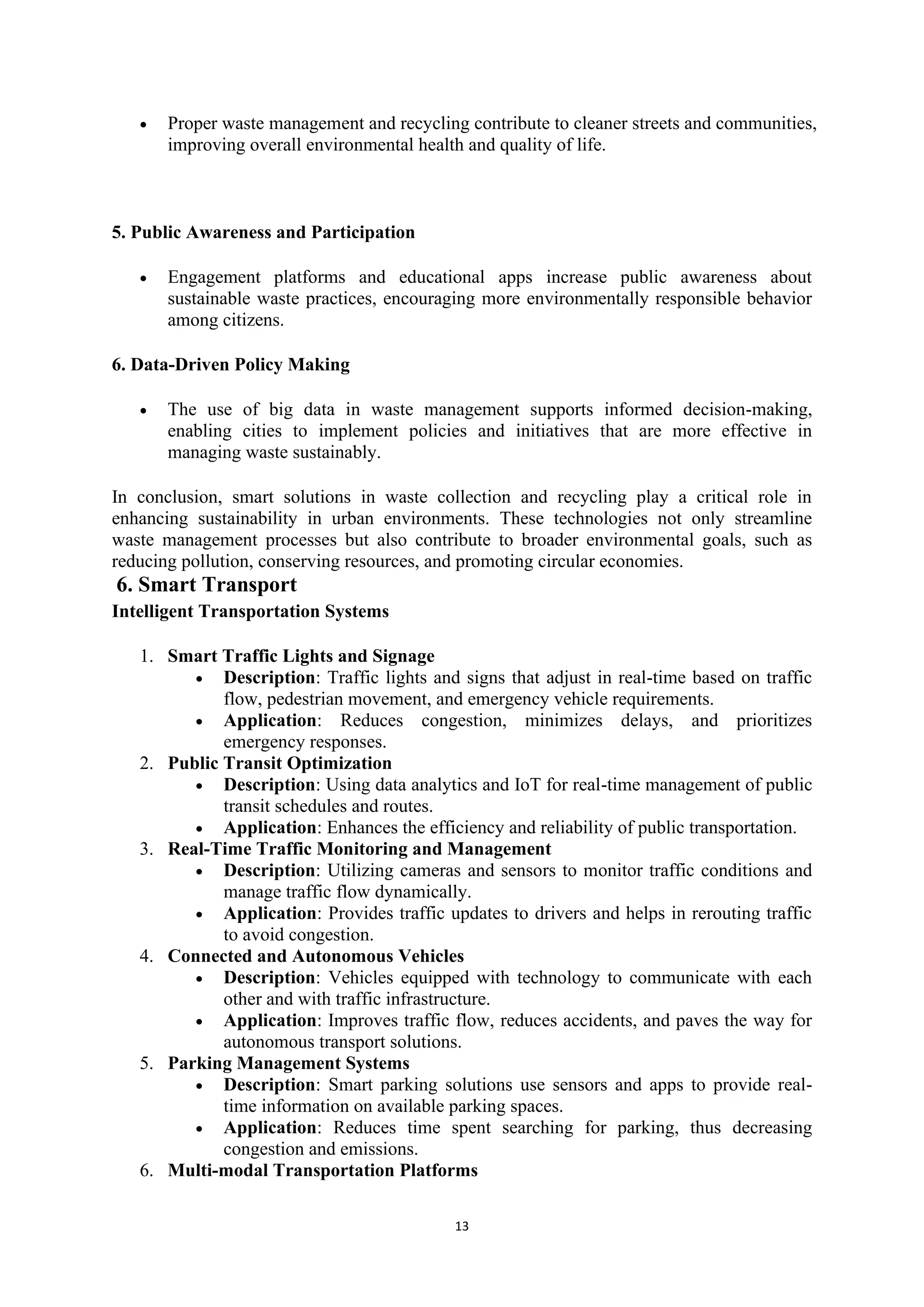 13
• Proper waste management and recycling contribute to cleaner streets and communities,
improving overall environmental health and quality of life.
5. Public Awareness and Participation
• Engagement platforms and educational apps increase public awareness about
sustainable waste practices, encouraging more environmentally responsible behavior
among citizens.
6. Data-Driven Policy Making
• The use of big data in waste management supports informed decision-making,
enabling cities to implement policies and initiatives that are more effective in
managing waste sustainably.
In conclusion, smart solutions in waste collection and recycling play a critical role in
enhancing sustainability in urban environments. These technologies not only streamline
waste management processes but also contribute to broader environmental goals, such as
reducing pollution, conserving resources, and promoting circular economies.
6. Smart Transport
Intelligent Transportation Systems
1. Smart Traffic Lights and Signage
• Description: Traffic lights and signs that adjust in real-time based on traffic
flow, pedestrian movement, and emergency vehicle requirements.
• Application: Reduces congestion, minimizes delays, and prioritizes
emergency responses.
2. Public Transit Optimization
• Description: Using data analytics and IoT for real-time management of public
transit schedules and routes.
• Application: Enhances the efficiency and reliability of public transportation.
3. Real-Time Traffic Monitoring and Management
• Description: Utilizing cameras and sensors to monitor traffic conditions and
manage traffic flow dynamically.
• Application: Provides traffic updates to drivers and helps in rerouting traffic
to avoid congestion.
4. Connected and Autonomous Vehicles
• Description: Vehicles equipped with technology to communicate with each
other and with traffic infrastructure.
• Application: Improves traffic flow, reduces accidents, and paves the way for
autonomous transport solutions.
5. Parking Management Systems
• Description: Smart parking solutions use sensors and apps to provide real-
time information on available parking spaces.
• Application: Reduces time spent searching for parking, thus decreasing
congestion and emissions.
6. Multi-modal Transportation Platforms
 