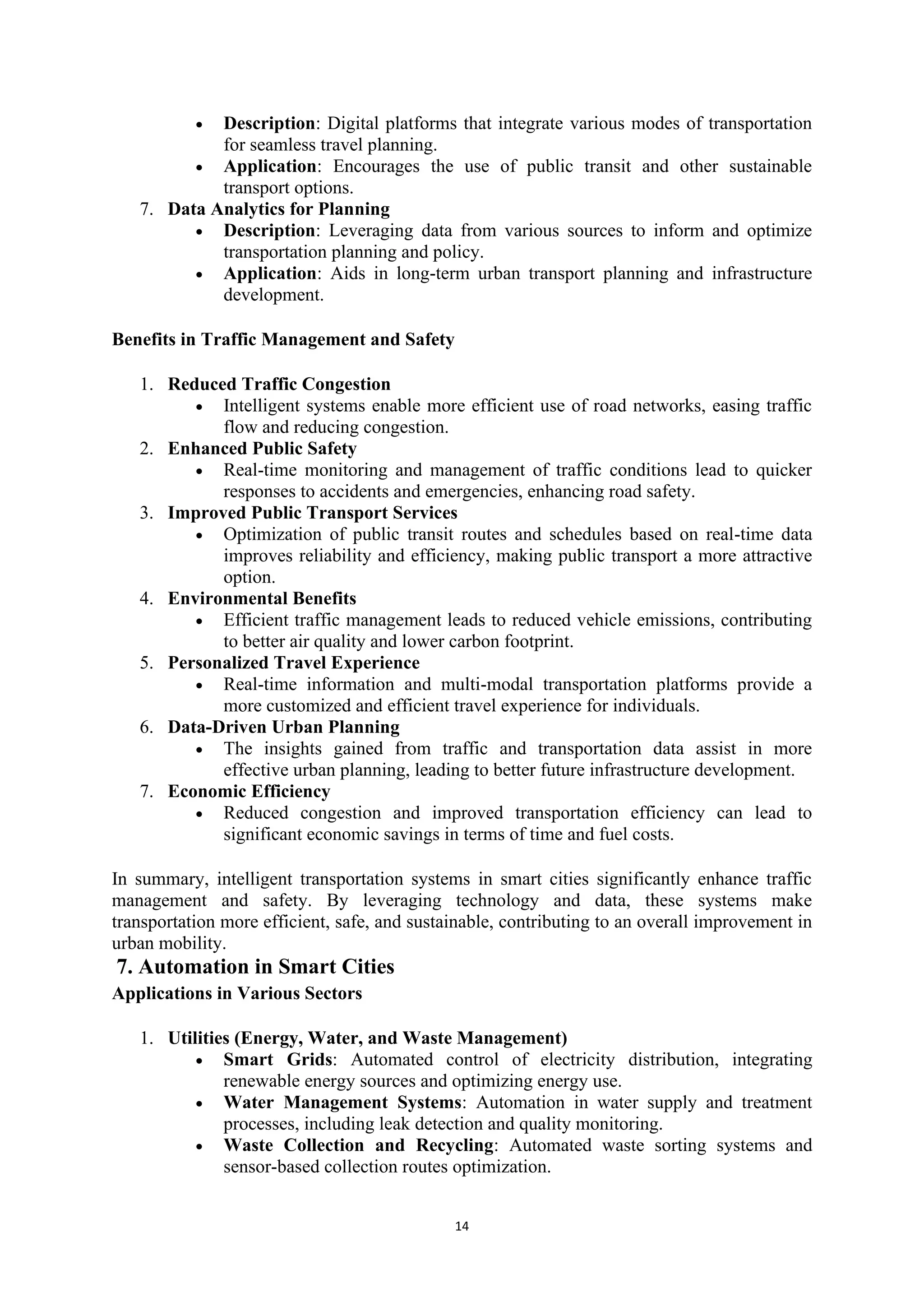 14
• Description: Digital platforms that integrate various modes of transportation
for seamless travel planning.
• Application: Encourages the use of public transit and other sustainable
transport options.
7. Data Analytics for Planning
• Description: Leveraging data from various sources to inform and optimize
transportation planning and policy.
• Application: Aids in long-term urban transport planning and infrastructure
development.
Benefits in Traffic Management and Safety
1. Reduced Traffic Congestion
• Intelligent systems enable more efficient use of road networks, easing traffic
flow and reducing congestion.
2. Enhanced Public Safety
• Real-time monitoring and management of traffic conditions lead to quicker
responses to accidents and emergencies, enhancing road safety.
3. Improved Public Transport Services
• Optimization of public transit routes and schedules based on real-time data
improves reliability and efficiency, making public transport a more attractive
option.
4. Environmental Benefits
• Efficient traffic management leads to reduced vehicle emissions, contributing
to better air quality and lower carbon footprint.
5. Personalized Travel Experience
• Real-time information and multi-modal transportation platforms provide a
more customized and efficient travel experience for individuals.
6. Data-Driven Urban Planning
• The insights gained from traffic and transportation data assist in more
effective urban planning, leading to better future infrastructure development.
7. Economic Efficiency
• Reduced congestion and improved transportation efficiency can lead to
significant economic savings in terms of time and fuel costs.
In summary, intelligent transportation systems in smart cities significantly enhance traffic
management and safety. By leveraging technology and data, these systems make
transportation more efficient, safe, and sustainable, contributing to an overall improvement in
urban mobility.
7. Automation in Smart Cities
Applications in Various Sectors
1. Utilities (Energy, Water, and Waste Management)
• Smart Grids: Automated control of electricity distribution, integrating
renewable energy sources and optimizing energy use.
• Water Management Systems: Automation in water supply and treatment
processes, including leak detection and quality monitoring.
• Waste Collection and Recycling: Automated waste sorting systems and
sensor-based collection routes optimization.
 