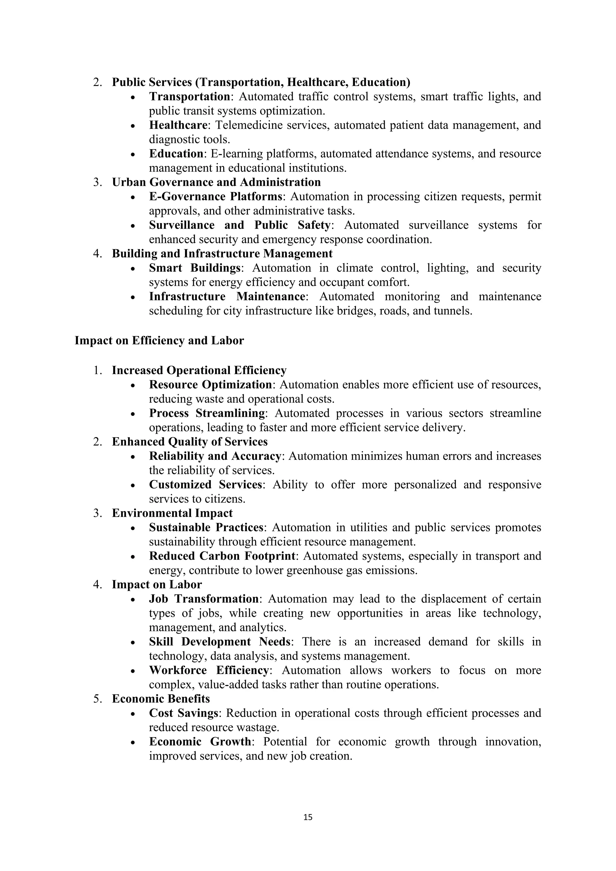 15
2. Public Services (Transportation, Healthcare, Education)
• Transportation: Automated traffic control systems, smart traffic lights, and
public transit systems optimization.
• Healthcare: Telemedicine services, automated patient data management, and
diagnostic tools.
• Education: E-learning platforms, automated attendance systems, and resource
management in educational institutions.
3. Urban Governance and Administration
• E-Governance Platforms: Automation in processing citizen requests, permit
approvals, and other administrative tasks.
• Surveillance and Public Safety: Automated surveillance systems for
enhanced security and emergency response coordination.
4. Building and Infrastructure Management
• Smart Buildings: Automation in climate control, lighting, and security
systems for energy efficiency and occupant comfort.
• Infrastructure Maintenance: Automated monitoring and maintenance
scheduling for city infrastructure like bridges, roads, and tunnels.
Impact on Efficiency and Labor
1. Increased Operational Efficiency
• Resource Optimization: Automation enables more efficient use of resources,
reducing waste and operational costs.
• Process Streamlining: Automated processes in various sectors streamline
operations, leading to faster and more efficient service delivery.
2. Enhanced Quality of Services
• Reliability and Accuracy: Automation minimizes human errors and increases
the reliability of services.
• Customized Services: Ability to offer more personalized and responsive
services to citizens.
3. Environmental Impact
• Sustainable Practices: Automation in utilities and public services promotes
sustainability through efficient resource management.
• Reduced Carbon Footprint: Automated systems, especially in transport and
energy, contribute to lower greenhouse gas emissions.
4. Impact on Labor
• Job Transformation: Automation may lead to the displacement of certain
types of jobs, while creating new opportunities in areas like technology,
management, and analytics.
• Skill Development Needs: There is an increased demand for skills in
technology, data analysis, and systems management.
• Workforce Efficiency: Automation allows workers to focus on more
complex, value-added tasks rather than routine operations.
5. Economic Benefits
• Cost Savings: Reduction in operational costs through efficient processes and
reduced resource wastage.
• Economic Growth: Potential for economic growth through innovation,
improved services, and new job creation.
 