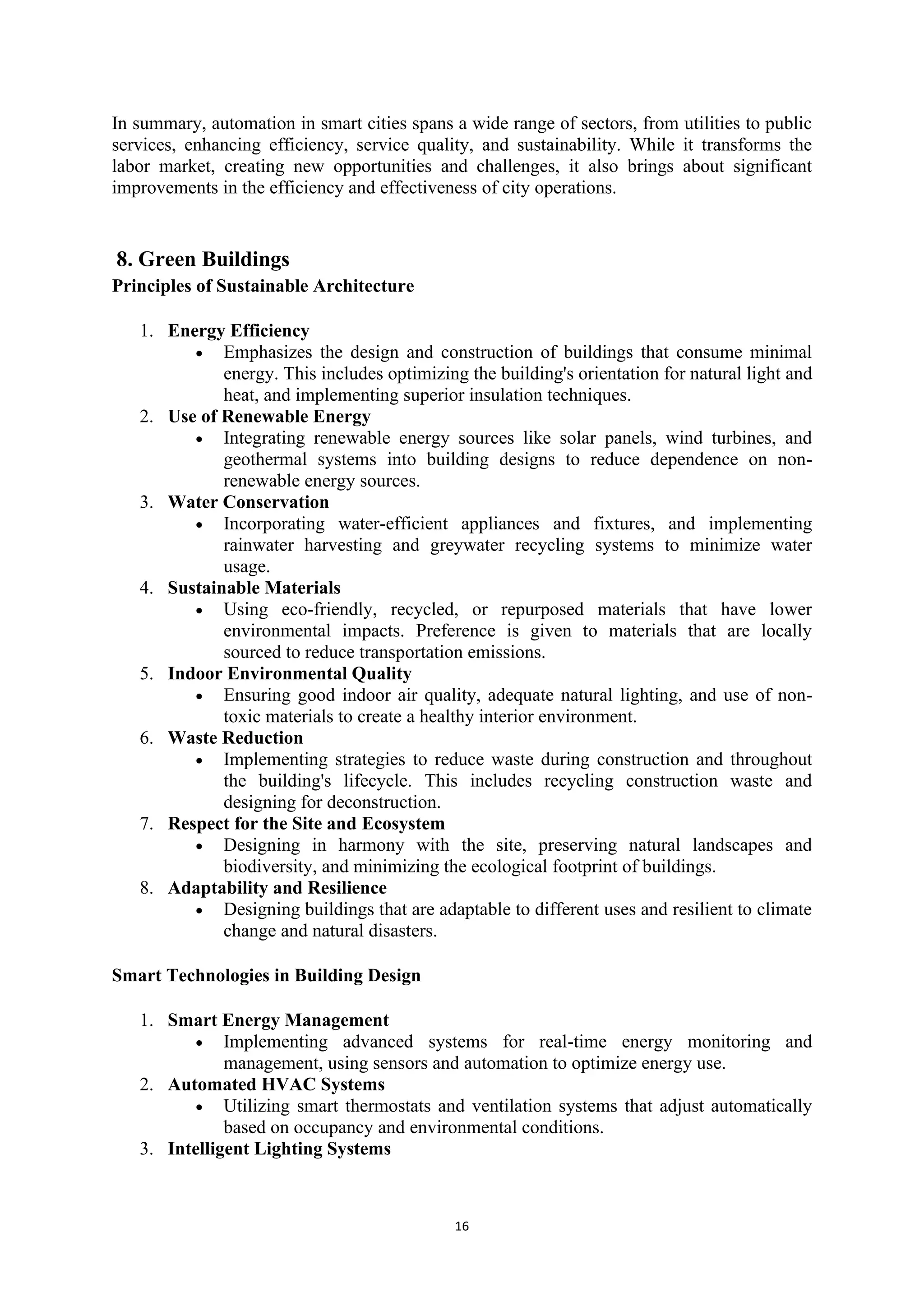 16
In summary, automation in smart cities spans a wide range of sectors, from utilities to public
services, enhancing efficiency, service quality, and sustainability. While it transforms the
labor market, creating new opportunities and challenges, it also brings about significant
improvements in the efficiency and effectiveness of city operations.
8. Green Buildings
Principles of Sustainable Architecture
1. Energy Efficiency
• Emphasizes the design and construction of buildings that consume minimal
energy. This includes optimizing the building's orientation for natural light and
heat, and implementing superior insulation techniques.
2. Use of Renewable Energy
• Integrating renewable energy sources like solar panels, wind turbines, and
geothermal systems into building designs to reduce dependence on non-
renewable energy sources.
3. Water Conservation
• Incorporating water-efficient appliances and fixtures, and implementing
rainwater harvesting and greywater recycling systems to minimize water
usage.
4. Sustainable Materials
• Using eco-friendly, recycled, or repurposed materials that have lower
environmental impacts. Preference is given to materials that are locally
sourced to reduce transportation emissions.
5. Indoor Environmental Quality
• Ensuring good indoor air quality, adequate natural lighting, and use of non-
toxic materials to create a healthy interior environment.
6. Waste Reduction
• Implementing strategies to reduce waste during construction and throughout
the building's lifecycle. This includes recycling construction waste and
designing for deconstruction.
7. Respect for the Site and Ecosystem
• Designing in harmony with the site, preserving natural landscapes and
biodiversity, and minimizing the ecological footprint of buildings.
8. Adaptability and Resilience
• Designing buildings that are adaptable to different uses and resilient to climate
change and natural disasters.
Smart Technologies in Building Design
1. Smart Energy Management
• Implementing advanced systems for real-time energy monitoring and
management, using sensors and automation to optimize energy use.
2. Automated HVAC Systems
• Utilizing smart thermostats and ventilation systems that adjust automatically
based on occupancy and environmental conditions.
3. Intelligent Lighting Systems
 