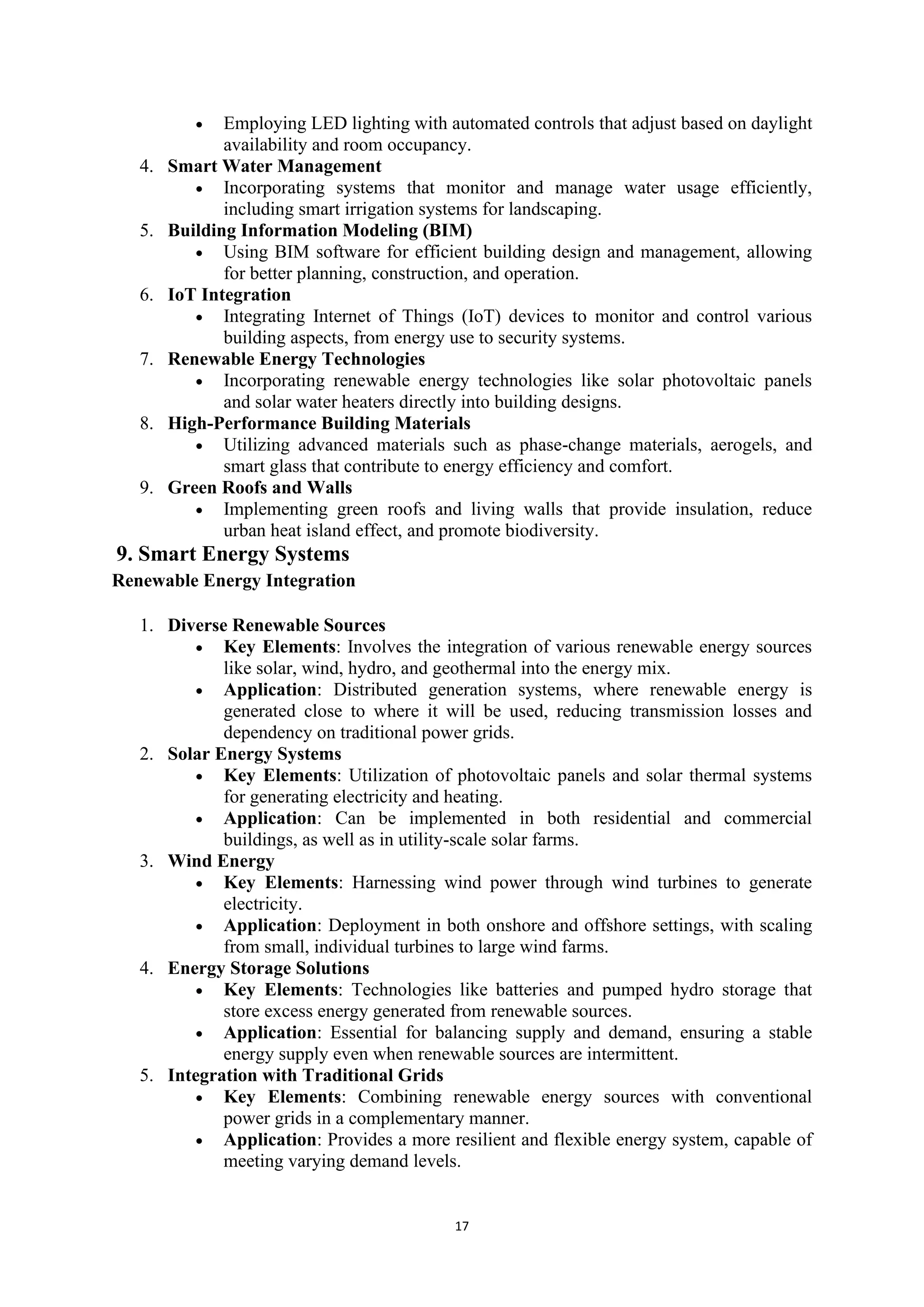 17
• Employing LED lighting with automated controls that adjust based on daylight
availability and room occupancy.
4. Smart Water Management
• Incorporating systems that monitor and manage water usage efficiently,
including smart irrigation systems for landscaping.
5. Building Information Modeling (BIM)
• Using BIM software for efficient building design and management, allowing
for better planning, construction, and operation.
6. IoT Integration
• Integrating Internet of Things (IoT) devices to monitor and control various
building aspects, from energy use to security systems.
7. Renewable Energy Technologies
• Incorporating renewable energy technologies like solar photovoltaic panels
and solar water heaters directly into building designs.
8. High-Performance Building Materials
• Utilizing advanced materials such as phase-change materials, aerogels, and
smart glass that contribute to energy efficiency and comfort.
9. Green Roofs and Walls
• Implementing green roofs and living walls that provide insulation, reduce
urban heat island effect, and promote biodiversity.
9. Smart Energy Systems
Renewable Energy Integration
1. Diverse Renewable Sources
• Key Elements: Involves the integration of various renewable energy sources
like solar, wind, hydro, and geothermal into the energy mix.
• Application: Distributed generation systems, where renewable energy is
generated close to where it will be used, reducing transmission losses and
dependency on traditional power grids.
2. Solar Energy Systems
• Key Elements: Utilization of photovoltaic panels and solar thermal systems
for generating electricity and heating.
• Application: Can be implemented in both residential and commercial
buildings, as well as in utility-scale solar farms.
3. Wind Energy
• Key Elements: Harnessing wind power through wind turbines to generate
electricity.
• Application: Deployment in both onshore and offshore settings, with scaling
from small, individual turbines to large wind farms.
4. Energy Storage Solutions
• Key Elements: Technologies like batteries and pumped hydro storage that
store excess energy generated from renewable sources.
• Application: Essential for balancing supply and demand, ensuring a stable
energy supply even when renewable sources are intermittent.
5. Integration with Traditional Grids
• Key Elements: Combining renewable energy sources with conventional
power grids in a complementary manner.
• Application: Provides a more resilient and flexible energy system, capable of
meeting varying demand levels.
 