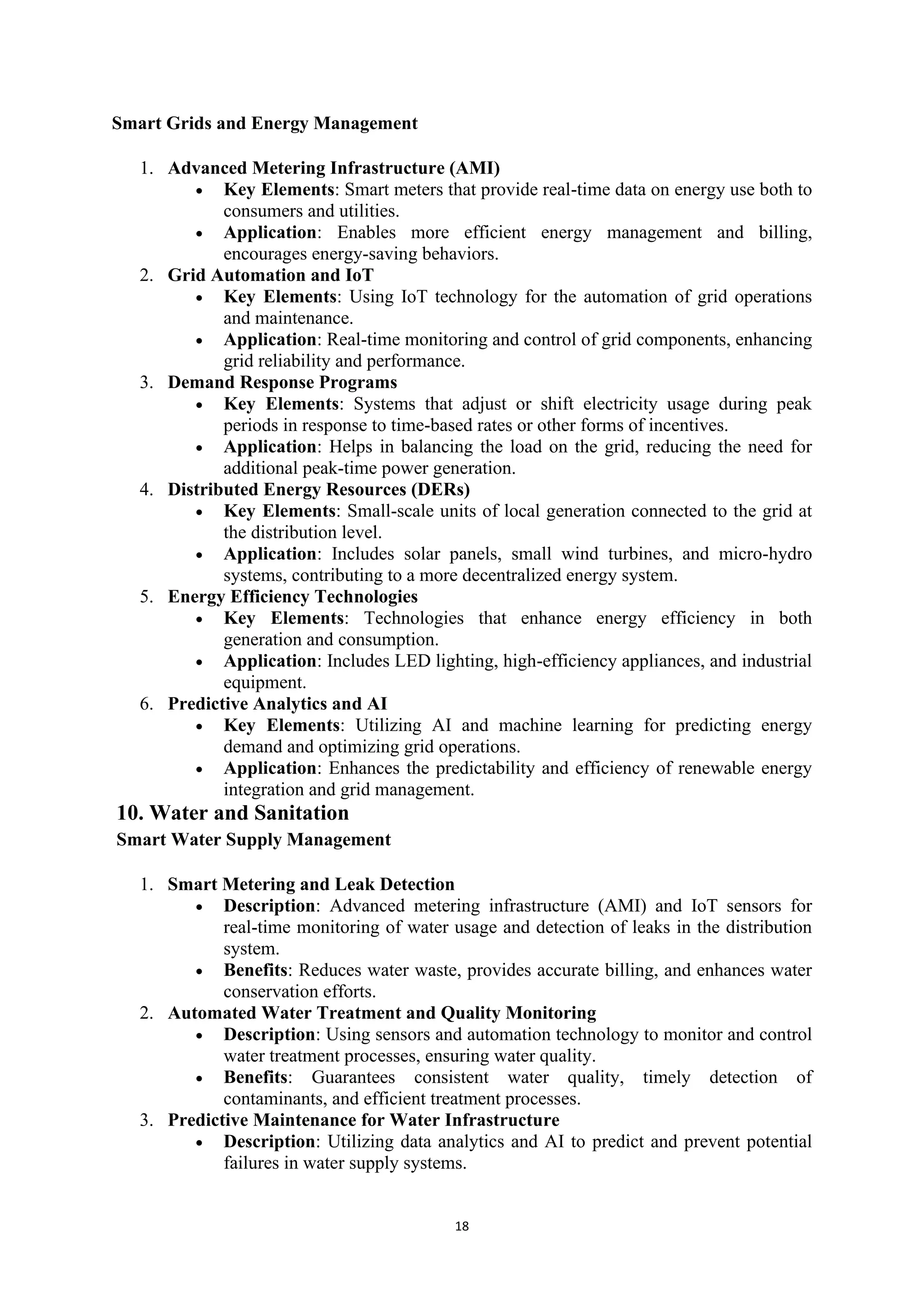 18
Smart Grids and Energy Management
1. Advanced Metering Infrastructure (AMI)
• Key Elements: Smart meters that provide real-time data on energy use both to
consumers and utilities.
• Application: Enables more efficient energy management and billing,
encourages energy-saving behaviors.
2. Grid Automation and IoT
• Key Elements: Using IoT technology for the automation of grid operations
and maintenance.
• Application: Real-time monitoring and control of grid components, enhancing
grid reliability and performance.
3. Demand Response Programs
• Key Elements: Systems that adjust or shift electricity usage during peak
periods in response to time-based rates or other forms of incentives.
• Application: Helps in balancing the load on the grid, reducing the need for
additional peak-time power generation.
4. Distributed Energy Resources (DERs)
• Key Elements: Small-scale units of local generation connected to the grid at
the distribution level.
• Application: Includes solar panels, small wind turbines, and micro-hydro
systems, contributing to a more decentralized energy system.
5. Energy Efficiency Technologies
• Key Elements: Technologies that enhance energy efficiency in both
generation and consumption.
• Application: Includes LED lighting, high-efficiency appliances, and industrial
equipment.
6. Predictive Analytics and AI
• Key Elements: Utilizing AI and machine learning for predicting energy
demand and optimizing grid operations.
• Application: Enhances the predictability and efficiency of renewable energy
integration and grid management.
10. Water and Sanitation
Smart Water Supply Management
1. Smart Metering and Leak Detection
• Description: Advanced metering infrastructure (AMI) and IoT sensors for
real-time monitoring of water usage and detection of leaks in the distribution
system.
• Benefits: Reduces water waste, provides accurate billing, and enhances water
conservation efforts.
2. Automated Water Treatment and Quality Monitoring
• Description: Using sensors and automation technology to monitor and control
water treatment processes, ensuring water quality.
• Benefits: Guarantees consistent water quality, timely detection of
contaminants, and efficient treatment processes.
3. Predictive Maintenance for Water Infrastructure
• Description: Utilizing data analytics and AI to predict and prevent potential
failures in water supply systems.
 