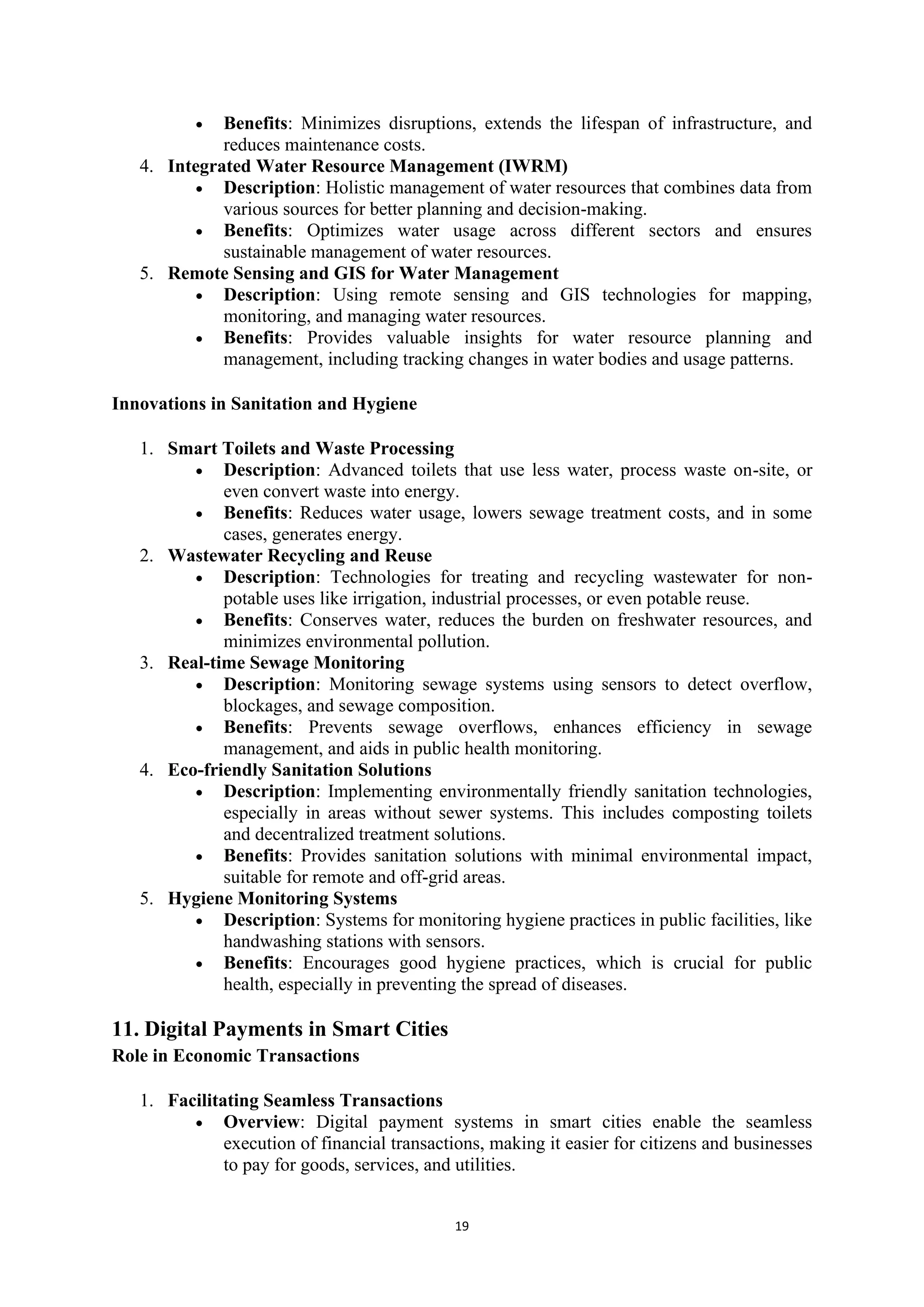 19
• Benefits: Minimizes disruptions, extends the lifespan of infrastructure, and
reduces maintenance costs.
4. Integrated Water Resource Management (IWRM)
• Description: Holistic management of water resources that combines data from
various sources for better planning and decision-making.
• Benefits: Optimizes water usage across different sectors and ensures
sustainable management of water resources.
5. Remote Sensing and GIS for Water Management
• Description: Using remote sensing and GIS technologies for mapping,
monitoring, and managing water resources.
• Benefits: Provides valuable insights for water resource planning and
management, including tracking changes in water bodies and usage patterns.
Innovations in Sanitation and Hygiene
1. Smart Toilets and Waste Processing
• Description: Advanced toilets that use less water, process waste on-site, or
even convert waste into energy.
• Benefits: Reduces water usage, lowers sewage treatment costs, and in some
cases, generates energy.
2. Wastewater Recycling and Reuse
• Description: Technologies for treating and recycling wastewater for non-
potable uses like irrigation, industrial processes, or even potable reuse.
• Benefits: Conserves water, reduces the burden on freshwater resources, and
minimizes environmental pollution.
3. Real-time Sewage Monitoring
• Description: Monitoring sewage systems using sensors to detect overflow,
blockages, and sewage composition.
• Benefits: Prevents sewage overflows, enhances efficiency in sewage
management, and aids in public health monitoring.
4. Eco-friendly Sanitation Solutions
• Description: Implementing environmentally friendly sanitation technologies,
especially in areas without sewer systems. This includes composting toilets
and decentralized treatment solutions.
• Benefits: Provides sanitation solutions with minimal environmental impact,
suitable for remote and off-grid areas.
5. Hygiene Monitoring Systems
• Description: Systems for monitoring hygiene practices in public facilities, like
handwashing stations with sensors.
• Benefits: Encourages good hygiene practices, which is crucial for public
health, especially in preventing the spread of diseases.
11. Digital Payments in Smart Cities
Role in Economic Transactions
1. Facilitating Seamless Transactions
• Overview: Digital payment systems in smart cities enable the seamless
execution of financial transactions, making it easier for citizens and businesses
to pay for goods, services, and utilities.
 