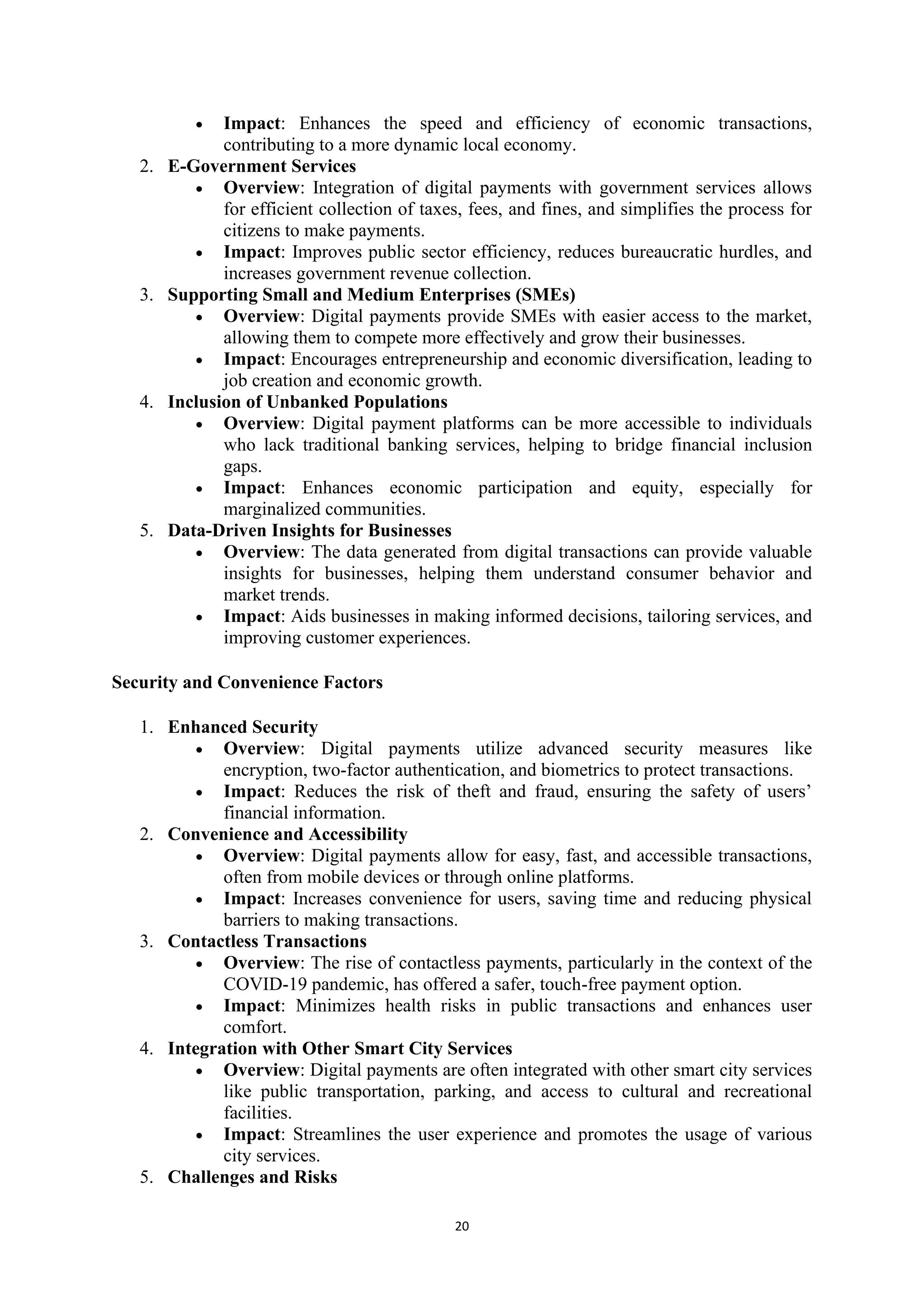20
• Impact: Enhances the speed and efficiency of economic transactions,
contributing to a more dynamic local economy.
2. E-Government Services
• Overview: Integration of digital payments with government services allows
for efficient collection of taxes, fees, and fines, and simplifies the process for
citizens to make payments.
• Impact: Improves public sector efficiency, reduces bureaucratic hurdles, and
increases government revenue collection.
3. Supporting Small and Medium Enterprises (SMEs)
• Overview: Digital payments provide SMEs with easier access to the market,
allowing them to compete more effectively and grow their businesses.
• Impact: Encourages entrepreneurship and economic diversification, leading to
job creation and economic growth.
4. Inclusion of Unbanked Populations
• Overview: Digital payment platforms can be more accessible to individuals
who lack traditional banking services, helping to bridge financial inclusion
gaps.
• Impact: Enhances economic participation and equity, especially for
marginalized communities.
5. Data-Driven Insights for Businesses
• Overview: The data generated from digital transactions can provide valuable
insights for businesses, helping them understand consumer behavior and
market trends.
• Impact: Aids businesses in making informed decisions, tailoring services, and
improving customer experiences.
Security and Convenience Factors
1. Enhanced Security
• Overview: Digital payments utilize advanced security measures like
encryption, two-factor authentication, and biometrics to protect transactions.
• Impact: Reduces the risk of theft and fraud, ensuring the safety of users’
financial information.
2. Convenience and Accessibility
• Overview: Digital payments allow for easy, fast, and accessible transactions,
often from mobile devices or through online platforms.
• Impact: Increases convenience for users, saving time and reducing physical
barriers to making transactions.
3. Contactless Transactions
• Overview: The rise of contactless payments, particularly in the context of the
COVID-19 pandemic, has offered a safer, touch-free payment option.
• Impact: Minimizes health risks in public transactions and enhances user
comfort.
4. Integration with Other Smart City Services
• Overview: Digital payments are often integrated with other smart city services
like public transportation, parking, and access to cultural and recreational
facilities.
• Impact: Streamlines the user experience and promotes the usage of various
city services.
5. Challenges and Risks
 