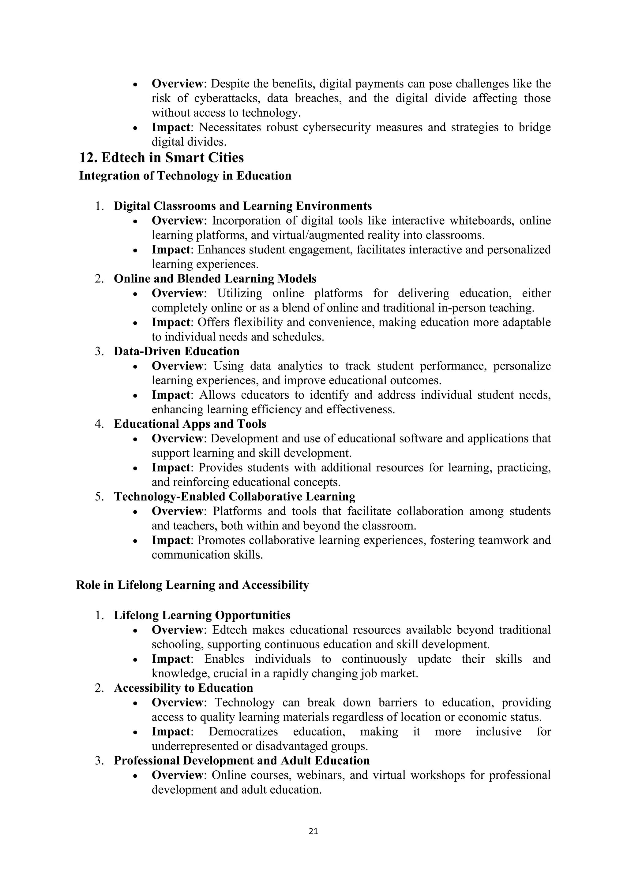 21
• Overview: Despite the benefits, digital payments can pose challenges like the
risk of cyberattacks, data breaches, and the digital divide affecting those
without access to technology.
• Impact: Necessitates robust cybersecurity measures and strategies to bridge
digital divides.
12. Edtech in Smart Cities
Integration of Technology in Education
1. Digital Classrooms and Learning Environments
• Overview: Incorporation of digital tools like interactive whiteboards, online
learning platforms, and virtual/augmented reality into classrooms.
• Impact: Enhances student engagement, facilitates interactive and personalized
learning experiences.
2. Online and Blended Learning Models
• Overview: Utilizing online platforms for delivering education, either
completely online or as a blend of online and traditional in-person teaching.
• Impact: Offers flexibility and convenience, making education more adaptable
to individual needs and schedules.
3. Data-Driven Education
• Overview: Using data analytics to track student performance, personalize
learning experiences, and improve educational outcomes.
• Impact: Allows educators to identify and address individual student needs,
enhancing learning efficiency and effectiveness.
4. Educational Apps and Tools
• Overview: Development and use of educational software and applications that
support learning and skill development.
• Impact: Provides students with additional resources for learning, practicing,
and reinforcing educational concepts.
5. Technology-Enabled Collaborative Learning
• Overview: Platforms and tools that facilitate collaboration among students
and teachers, both within and beyond the classroom.
• Impact: Promotes collaborative learning experiences, fostering teamwork and
communication skills.
Role in Lifelong Learning and Accessibility
1. Lifelong Learning Opportunities
• Overview: Edtech makes educational resources available beyond traditional
schooling, supporting continuous education and skill development.
• Impact: Enables individuals to continuously update their skills and
knowledge, crucial in a rapidly changing job market.
2. Accessibility to Education
• Overview: Technology can break down barriers to education, providing
access to quality learning materials regardless of location or economic status.
• Impact: Democratizes education, making it more inclusive for
underrepresented or disadvantaged groups.
3. Professional Development and Adult Education
• Overview: Online courses, webinars, and virtual workshops for professional
development and adult education.
 