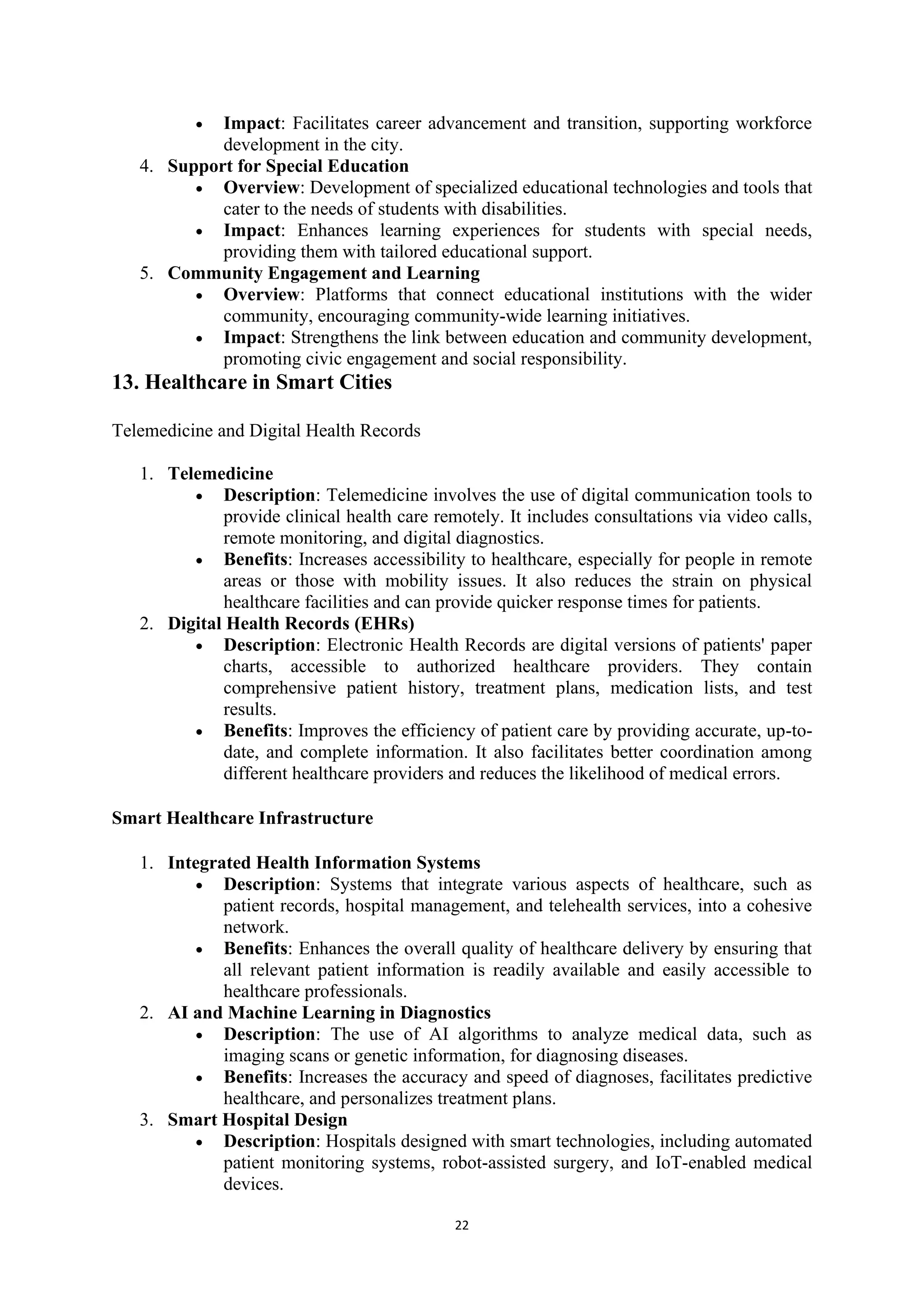 22
• Impact: Facilitates career advancement and transition, supporting workforce
development in the city.
4. Support for Special Education
• Overview: Development of specialized educational technologies and tools that
cater to the needs of students with disabilities.
• Impact: Enhances learning experiences for students with special needs,
providing them with tailored educational support.
5. Community Engagement and Learning
• Overview: Platforms that connect educational institutions with the wider
community, encouraging community-wide learning initiatives.
• Impact: Strengthens the link between education and community development,
promoting civic engagement and social responsibility.
13. Healthcare in Smart Cities
Telemedicine and Digital Health Records
1. Telemedicine
• Description: Telemedicine involves the use of digital communication tools to
provide clinical health care remotely. It includes consultations via video calls,
remote monitoring, and digital diagnostics.
• Benefits: Increases accessibility to healthcare, especially for people in remote
areas or those with mobility issues. It also reduces the strain on physical
healthcare facilities and can provide quicker response times for patients.
2. Digital Health Records (EHRs)
• Description: Electronic Health Records are digital versions of patients' paper
charts, accessible to authorized healthcare providers. They contain
comprehensive patient history, treatment plans, medication lists, and test
results.
• Benefits: Improves the efficiency of patient care by providing accurate, up-to-
date, and complete information. It also facilitates better coordination among
different healthcare providers and reduces the likelihood of medical errors.
Smart Healthcare Infrastructure
1. Integrated Health Information Systems
• Description: Systems that integrate various aspects of healthcare, such as
patient records, hospital management, and telehealth services, into a cohesive
network.
• Benefits: Enhances the overall quality of healthcare delivery by ensuring that
all relevant patient information is readily available and easily accessible to
healthcare professionals.
2. AI and Machine Learning in Diagnostics
• Description: The use of AI algorithms to analyze medical data, such as
imaging scans or genetic information, for diagnosing diseases.
• Benefits: Increases the accuracy and speed of diagnoses, facilitates predictive
healthcare, and personalizes treatment plans.
3. Smart Hospital Design
• Description: Hospitals designed with smart technologies, including automated
patient monitoring systems, robot-assisted surgery, and IoT-enabled medical
devices.
 