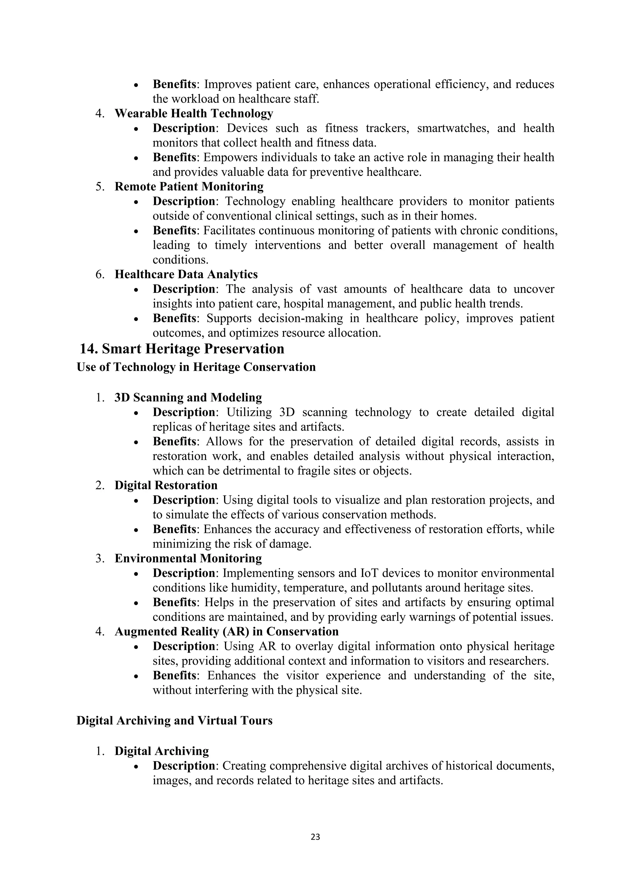 23
• Benefits: Improves patient care, enhances operational efficiency, and reduces
the workload on healthcare staff.
4. Wearable Health Technology
• Description: Devices such as fitness trackers, smartwatches, and health
monitors that collect health and fitness data.
• Benefits: Empowers individuals to take an active role in managing their health
and provides valuable data for preventive healthcare.
5. Remote Patient Monitoring
• Description: Technology enabling healthcare providers to monitor patients
outside of conventional clinical settings, such as in their homes.
• Benefits: Facilitates continuous monitoring of patients with chronic conditions,
leading to timely interventions and better overall management of health
conditions.
6. Healthcare Data Analytics
• Description: The analysis of vast amounts of healthcare data to uncover
insights into patient care, hospital management, and public health trends.
• Benefits: Supports decision-making in healthcare policy, improves patient
outcomes, and optimizes resource allocation.
14. Smart Heritage Preservation
Use of Technology in Heritage Conservation
1. 3D Scanning and Modeling
• Description: Utilizing 3D scanning technology to create detailed digital
replicas of heritage sites and artifacts.
• Benefits: Allows for the preservation of detailed digital records, assists in
restoration work, and enables detailed analysis without physical interaction,
which can be detrimental to fragile sites or objects.
2. Digital Restoration
• Description: Using digital tools to visualize and plan restoration projects, and
to simulate the effects of various conservation methods.
• Benefits: Enhances the accuracy and effectiveness of restoration efforts, while
minimizing the risk of damage.
3. Environmental Monitoring
• Description: Implementing sensors and IoT devices to monitor environmental
conditions like humidity, temperature, and pollutants around heritage sites.
• Benefits: Helps in the preservation of sites and artifacts by ensuring optimal
conditions are maintained, and by providing early warnings of potential issues.
4. Augmented Reality (AR) in Conservation
• Description: Using AR to overlay digital information onto physical heritage
sites, providing additional context and information to visitors and researchers.
• Benefits: Enhances the visitor experience and understanding of the site,
without interfering with the physical site.
Digital Archiving and Virtual Tours
1. Digital Archiving
• Description: Creating comprehensive digital archives of historical documents,
images, and records related to heritage sites and artifacts.
 