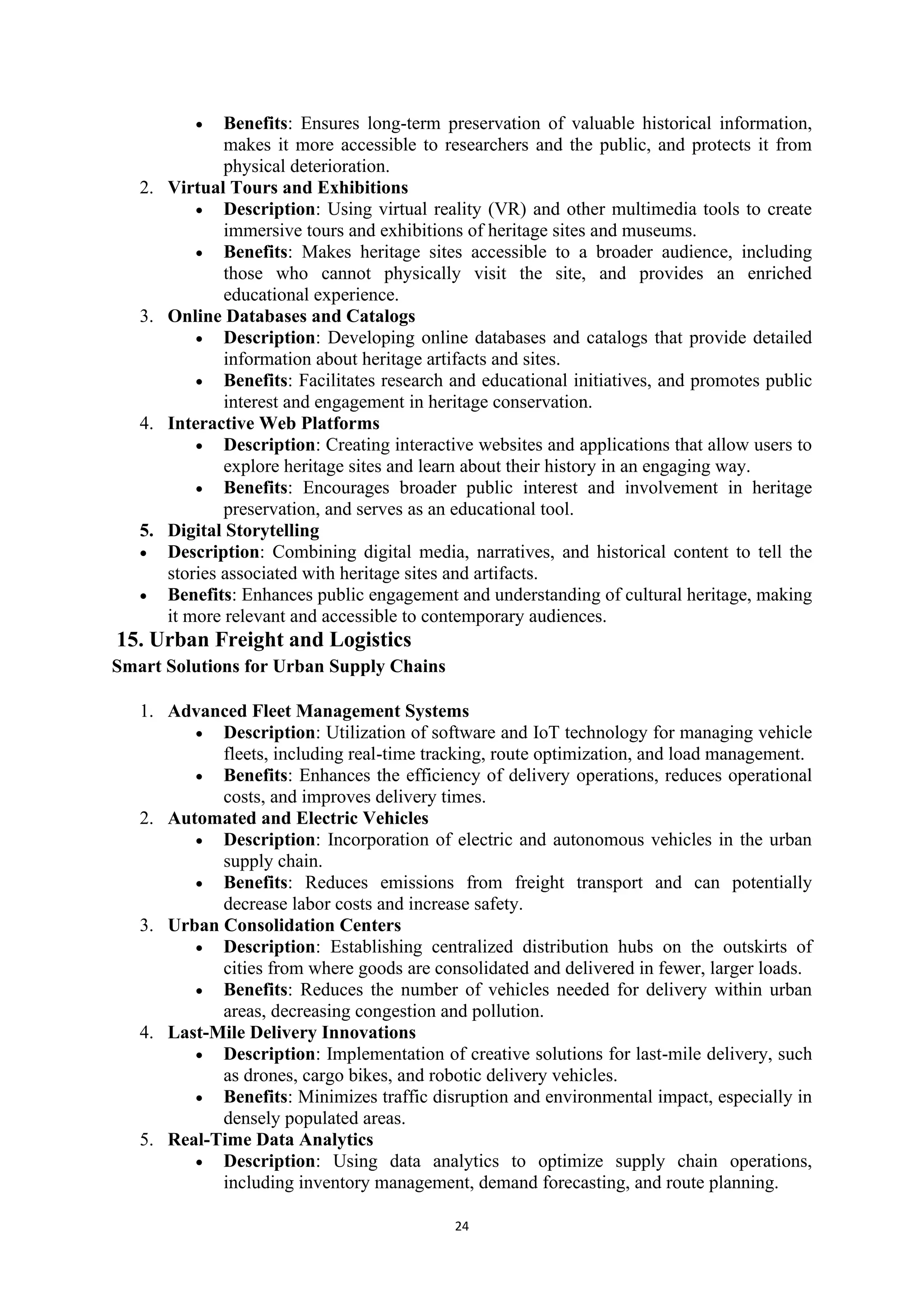 24
• Benefits: Ensures long-term preservation of valuable historical information,
makes it more accessible to researchers and the public, and protects it from
physical deterioration.
2. Virtual Tours and Exhibitions
• Description: Using virtual reality (VR) and other multimedia tools to create
immersive tours and exhibitions of heritage sites and museums.
• Benefits: Makes heritage sites accessible to a broader audience, including
those who cannot physically visit the site, and provides an enriched
educational experience.
3. Online Databases and Catalogs
• Description: Developing online databases and catalogs that provide detailed
information about heritage artifacts and sites.
• Benefits: Facilitates research and educational initiatives, and promotes public
interest and engagement in heritage conservation.
4. Interactive Web Platforms
• Description: Creating interactive websites and applications that allow users to
explore heritage sites and learn about their history in an engaging way.
• Benefits: Encourages broader public interest and involvement in heritage
preservation, and serves as an educational tool.
5. Digital Storytelling
• Description: Combining digital media, narratives, and historical content to tell the
stories associated with heritage sites and artifacts.
• Benefits: Enhances public engagement and understanding of cultural heritage, making
it more relevant and accessible to contemporary audiences.
15. Urban Freight and Logistics
Smart Solutions for Urban Supply Chains
1. Advanced Fleet Management Systems
• Description: Utilization of software and IoT technology for managing vehicle
fleets, including real-time tracking, route optimization, and load management.
• Benefits: Enhances the efficiency of delivery operations, reduces operational
costs, and improves delivery times.
2. Automated and Electric Vehicles
• Description: Incorporation of electric and autonomous vehicles in the urban
supply chain.
• Benefits: Reduces emissions from freight transport and can potentially
decrease labor costs and increase safety.
3. Urban Consolidation Centers
• Description: Establishing centralized distribution hubs on the outskirts of
cities from where goods are consolidated and delivered in fewer, larger loads.
• Benefits: Reduces the number of vehicles needed for delivery within urban
areas, decreasing congestion and pollution.
4. Last-Mile Delivery Innovations
• Description: Implementation of creative solutions for last-mile delivery, such
as drones, cargo bikes, and robotic delivery vehicles.
• Benefits: Minimizes traffic disruption and environmental impact, especially in
densely populated areas.
5. Real-Time Data Analytics
• Description: Using data analytics to optimize supply chain operations,
including inventory management, demand forecasting, and route planning.
 